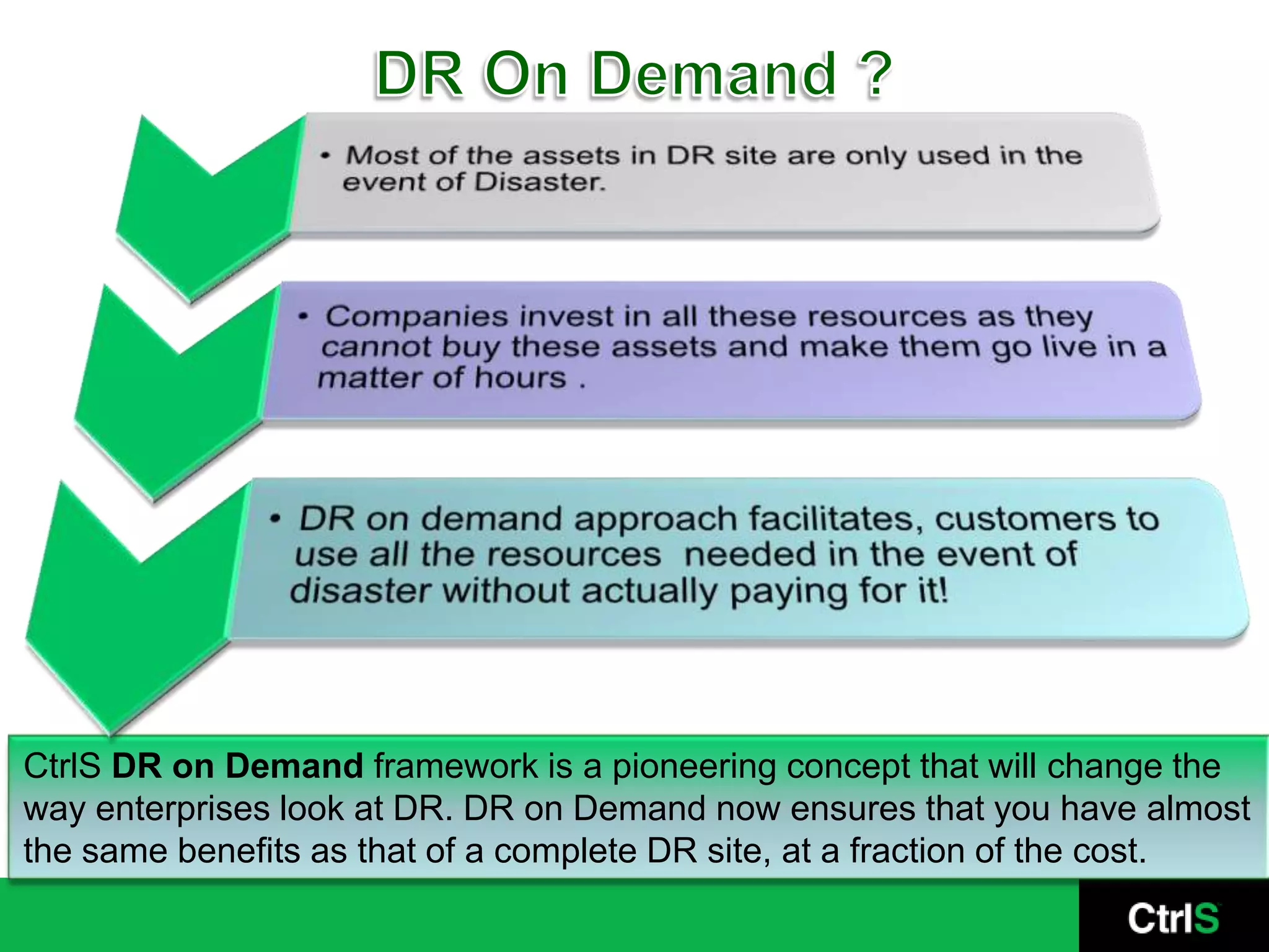 DR On Demand ?CtrlS DR on Demand framework is a pioneering concept that will change the way enterprises look at DR. DR on Demand now ensures that you have almost the same benefits as that of a complete DR site, at a fraction of the cost. 