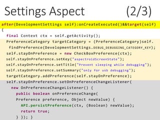 Settings Aspect (2/3)
after(DevelopmentSettings self):onCreateExecuted()&&target(self)
{
final Context ctx = self.getActivity();
PreferenceCategory targetCategory = (PreferenceCategory)self.
findPreference(DevelopmentSettings.DEBUG_DEBUGGING_CATEGORY_KEY);
self.stayOnPreference = new CheckBoxPreference(ctx);
self.stayOnPreference.setKey("aspectroidScreenState");
self.stayOnPreference.setTitle("Prevent sleeping while debugging");
self.stayOnPreference.setSummary("only for usb debugging");
targetCategory.addPreference(self.stayOnPreference);
self.stayOnPreference.setOnPreferenceChangeListener(
new OnPreferenceChangeListener() {
public boolean onPreferenceChange(
Preference preference, Object newValue) {
API.persistPreference(ctx, (Boolean) newValue);
return true;
} }); }
 