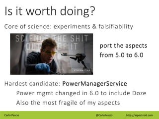 Carlo Pescio @CarloPescio http://aspectroid.com
Is it worth doing?
Core of science: experiments & falsifiability
port the aspects
from 5.0 to 6.0
Hardest candidate: PowerManagerService
Power mgmt changed in 6.0 to include Doze
Also the most fragile of my aspects
 