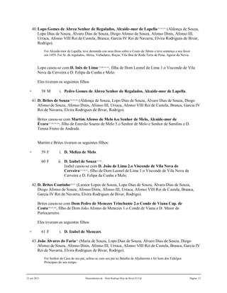 21 jun 2015 Descendentes de Dom Rodrigo Diaz de Bivar El Cid Página 13
40.Lopo Gomes de Abreu Senhor de Regalados, Alcaide-mor de Lapella221,222,223
(Aldonça de Souza,
Lopo Dias de Souza, Álvaro Dias de Souza, Diogo Afonso de Souza, Afonso Dinis, Afonso III,
Urraca, Afonso VIII Rei de Castela, Branca, Garcia IV Rei de Navarra, Elvira Rodrigues de Bivar,
Rodrigo).
Foi Alcaide-mor de Lapella, teve demanda con seus thios sobre o Couto de Abreu e teve sentença a seu favor
em 1459. Foi Sr. de regalados, Abreu, Valladares, Roças, Vila Boa de Roda Terra de Pena, Aguiar da Neiva.
Lopo casou-se com D. Inês de Lima179,180,181,182
, filha de Dom Leonel de Lima 1.o Visconde de Vila
Nova da Cerveira e D. Felipa da Cunha e Melo.
Eles tiveram os seguintes filhos
+ 58 M i. Pedro Gomes de Abreu Senhor de Regalados, Alcaide-mor de Lapella.
41.D. Brites de Souza224,225,226
(Aldonça de Souza, Lopo Dias de Souza, Álvaro Dias de Souza, Diogo
Afonso de Souza, Afonso Dinis, Afonso III, Urraca, Afonso VIII Rei de Castela, Branca, Garcia IV
Rei de Navarra, Elvira Rodrigues de Bivar, Rodrigo).
Brites casou-se com Martim Afonso de Melo 6.o Senhor de Melo, Alcaide-mor de
Évora227,228,229,230
, filho de Estevão Soares de Melo 5.o Senhor de Melo e Senhor de Samfins e D.
Teresa Freire de Andrade.
Martim e Brites tiveram os seguintes filhos:
+ 59 F i. D. Meliza de Melo.
60 F ii. D. Izabel de Souza231,232
.
Izabel casou-se com D. João de Lima 2.o Visconde de Vila Nova de
Cerveira233,234,235
, filho de Dom Leonel de Lima 1.o Visconde de Vila Nova da
Cerveira e D. Felipa da Cunha e Melo.
42.D. Brites Coutinho236,237
(Leonor Lopes de Souza, Lopo Dias de Souza, Álvaro Dias de Souza,
Diogo Afonso de Souza, Afonso Dinis, Afonso III, Urraca, Afonso VIII Rei de Castela, Branca,
Garcia IV Rei de Navarra, Elvira Rodrigues de Bivar, Rodrigo).
Brites casou-se com Dom Pedro de Menezes Trinchante 2.o Conde de Viana Cap. de
Ceuta238,239,240
, filho de Dom João Afonso de Menezes 1.o Conde de Viana e D. Maior de
Portocarreiro.
Eles tiveram os seguintes filhos
+ 61 F i. D. Izabel de Menezes.
43.João Álvares de Faria241
(Maria de Souza, Lopo Dias de Souza, Álvaro Dias de Souza, Diogo
Afonso de Souza, Afonso Dinis, Afonso III, Urraca, Afonso VIII Rei de Castela, Branca, Garcia IV
Rei de Navarra, Elvira Rodrigues de Bivar, Rodrigo).
Foi Senhor da Casa de seu pai, achou-se com seu pai na Batalha de Aljubarrota e foi hum dos Fidalgos
Principais do seu tempo.
 