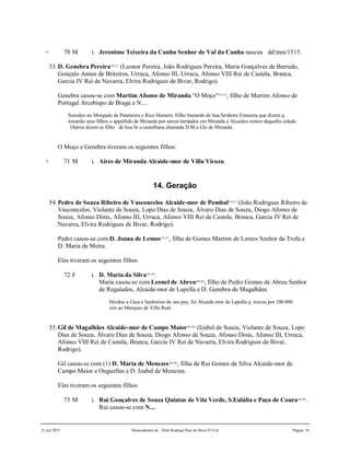 21 jun 2015 Descendentes de Dom Rodrigo Diaz de Bivar El Cid Página 16
+ 70 M i. Jeronimo Teixeira da Cunha Senhor de Val da Cunha nasceu dd/mm/1515.
53.D. Genebra Pereira270,271
(Leonor Pereira, João Rodrigues Pereira, Maria Gonçalves de Berredo,
Gonçalo Annes de Briteiros, Urraca, Afonso III, Urraca, Afonso VIII Rei de Castela, Branca,
Garcia IV Rei de Navarra, Elvira Rodrigues de Bivar, Rodrigo).
Genebra casou-se com Martim Afonso de Miranda "O Moço"272,273
, filho de Martim Afonso de
Portugal Arcebispo de Braga e N....
Sucedeo no Morgado da Patameira e Rico Homem. Filho bastardo de hua Senhora Franceza que dizem q.
tomarão seus filhos o appellido de Miranda por serem herdados em Miranda e Alcaides-mores daquella cidade.
Outros dizem se filho de hua Sr.a castelhana chamada D.M.a Glz de Miranda.
O Moço e Genebra tiveram os seguintes filhos:
+ 71 M i. Aires de Miranda Alcaide-mor de Villa Vicoza.
14. Geração
54.Pedro de Souza Ribeiro de Vasconcelos Alcaide-mor de Pombal274,275
(João Rodrigues Ribeiro de
Vasconcelos, Violante de Souza, Lopo Dias de Souza, Álvaro Dias de Souza, Diogo Afonso de
Souza, Afonso Dinis, Afonso III, Urraca, Afonso VIII Rei de Castela, Branca, Garcia IV Rei de
Navarra, Elvira Rodrigues de Bivar, Rodrigo).
Pedro casou-se com D. Joana de Lemos276,277
, filha de Gomes Martins de Lemos Senhor da Trofa e
D. Maria de Meira.
Eles tiveram os seguintes filhos
72 F i. D. Maria da Silva278,279
.
Maria casou-se com Leonel de Abreu280,281
, filho de Pedro Gomes de Abreu Senhor
de Regalados, Alcaide-mor de Lapella e D. Genebra de Magalhães.
Herdou a Casa e Senhorios do seu pay, foi Alcaide-mor de Lapella q. trocou por 100.000
reis ao Marques de Villa Real.
55.Gil de Magalhães Alcaide-mor de Campo Maior282,283
(Izabel de Souza, Violante de Souza, Lopo
Dias de Souza, Álvaro Dias de Souza, Diogo Afonso de Souza, Afonso Dinis, Afonso III, Urraca,
Afonso VIII Rei de Castela, Branca, Garcia IV Rei de Navarra, Elvira Rodrigues de Bivar,
Rodrigo).
Gil casou-se com (1) D. Maria de Menezes284,285
, filha de Rui Gomes da Silva Alcaide-mor de
Campo Maior e Ouguellas e D. Izabel de Menezes.
Eles tiveram os seguintes filhos
73 M i. Rui Gonçalves de Souza Quintas de Vila Verde, S.Eulália e Paço de Coura286,287
.
Rui casou-se com N....
 