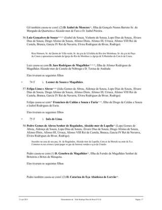 21 jun 2015 Descendentes de Dom Rodrigo Diaz de Bivar El Cid Página 17
Gil também casou-se com1 (2) D. Izabel de Menezes288
, filha de Gonçalo Nunes Barreto Sr. do
Morgado de Quarteira e Alcaide-mor de Faro e D. Izabel Pereira.
56.Luiz Gonçalves de Souza289,290,291
(Izabel de Souza, Violante de Souza, Lopo Dias de Souza, Álvaro
Dias de Souza, Diogo Afonso de Souza, Afonso Dinis, Afonso III, Urraca, Afonso VIII Rei de
Castela, Branca, Garcia IV Rei de Navarra, Elvira Rodrigues de Bivar, Rodrigo).
Rico Homem, Sr. da Quinta de Villa verde, Sr. da q.ta de S.Eulália do Rio dos Moinhoas, Sr. da q.ta do Paço
de Coura e apresentava metade da Igreja do Rio de Moinhos e a Igreja de S.Martinho do Con.lo de Coura.
Luiz casou-se com D. Ines Rodrigues de Magalhães292,293,294
, filha de Afonso Rodrigues de
Magalhães Alcaide-mor de Castelo de Nóbrega e D. Teresa de Andrade.
Eles tiveram os seguintes filhos
+ 74 F i. Leonor de Souza e Magalhães.
57.Felipa Lima e Abreu295,296
(João Gomes de Abreu, Aldonça de Souza, Lopo Dias de Souza, Álvaro
Dias de Souza, Diogo Afonso de Souza, Afonso Dinis, Afonso III, Urraca, Afonso VIII Rei de
Castela, Branca, Garcia IV Rei de Navarra, Elvira Rodrigues de Bivar, Rodrigo).
Felipa casou-se com299
Francisco de Caldas e Souza e Faria297,298
, filho de Diogo de Caldas e Souza
e Izabel Rodrigues de Faria.
Eles tiveram os seguintes filhos
+ 75 F i. Inês de Lima.
58.Pedro Gomes de Abreu Senhor de Regalados, Alcaide-mor de Lapella249
(Lopo Gomes de
Abreu, Aldonça de Souza, Lopo Dias de Souza, Álvaro Dias de Souza, Diogo Afonso de Souza,
Afonso Dinis, Afonso III, Urraca, Afonso VIII Rei de Castela, Branca, Garcia IV Rei de Navarra,
Elvira Rodrigues de Bivar, Rodrigo).
Sucedeo na casa de seu pay, Sr. de Regalados, Alcaide-mor de Lapella, Com.or de Morufe na orde de X.o.
Cometeo m.tos crimes e para pagar os gas da Justissa vendeo a q.ta de Crutelo.
Pedro casou-se com (1) D. Genebra de Magalhães248
, filha de Fernão de Magalhães Senhor de
Briteiros e Brites de Mesquita.
Eles tiveram os seguintes filhos
Pedro também casou-se com1 (2) D. Catarina de Eça Abadessa de Lorvão300
.
 