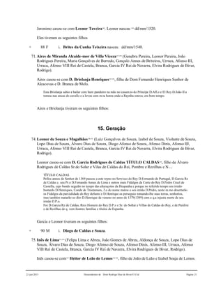 21 jun 2015 Descendentes de Dom Rodrigo Diaz de Bivar El Cid Página 21
Jeronimo casou-se com Leonor Taveira348
. Leonor nasceu 349
dd/mm/1520.
Eles tiveram os seguintes filhos
+ 88 F i. Brites da Cunha Teixeira nasceu dd/mm/1540.
71.Aires de Miranda Alcaide-mor de Villa Vicoza257,258
(Genebra Pereira, Leonor Pereira, João
Rodrigues Pereira, Maria Gonçalves de Berredo, Gonçalo Annes de Briteiros, Urraca, Afonso III,
Urraca, Afonso VIII Rei de Castela, Branca, Garcia IV Rei de Navarra, Elvira Rodrigues de Bivar,
Rodrigo).
Aires casou-se com D. Briolanja Henriques255,256
, filha de Dom Fernando Henriques Senhor de
Alcacovas e D. Branca de Melo.
Esta Briolanja sahio a bailar com hum pandeiro na mão no casam.to do Príncipe D.Aff.o e El Rey D.João II a
tomou nas ancas do cavallo e a levou com m.ta honra onde a Raynha estava; era bom tempo.
Aires e Briolanja tiveram os seguintes filhos:
15. Geração
74.Leonor de Souza e Magalhães350,351
(Luiz Gonçalves de Souza, Izabel de Souza, Violante de Souza,
Lopo Dias de Souza, Álvaro Dias de Souza, Diogo Afonso de Souza, Afonso Dinis, Afonso III,
Urraca, Afonso VIII Rei de Castela, Branca, Garcia IV Rei de Navarra, Elvira Rodrigues de Bivar,
Rodrigo).
Leonor casou-se com D. Garcia Rodrigues de Caldas TÍTULO CALDAS352
, filho de Álvaro
Rodrigues de Caldas Sr.do Solar e Vilas de Caldas do Rei, Pombre e Rezilhas e N....
TÍTULO CALDAS
Pellos annos do Senhor de 1369 passou a este reyno no Servisso do Rey D.Fernando de Portugal, D.Garcia Rz
de Caldas c. seu Pr.o D.Fernando Annes de Lima e outros mais Fidalgos da Corte do Rey D.Pedro Cruel de
Castella, cujo bando seguião no tempo das alteraçoins da Hespanha e porque no referido tempo seu irmão
bastardo D.Henriques, Conde de Trastamara, 2.o do nome matou o seu irmão D.Pedro, neste m.mo desertarão
os Fidalgos da parcialidade do Rey defunto e D.Henrique os perseguio tomando-lhe suas terras, senhorios,
mas também matarão ao dito D.Henrique de veneno no anno de 1379(1389) com a q.a injusta morte de seu
irmão D.P.o.
Foi D.Garcia Rz de Caldas, Rico Homem do Rey D.P.o e Sr. do Sollar e Villas de Caldas do Rey, e de Pambre
e de Rezilhas de q. vem ilustres famílias e títulos de Espanha.
Garcia e Leonor tiveram os seguintes filhos:
+ 90 M i. Diogo de Caldas e Souza.
75.Inês de Lima353,354
(Felipa Lima e Abreu, João Gomes de Abreu, Aldonça de Souza, Lopo Dias de
Souza, Álvaro Dias de Souza, Diogo Afonso de Souza, Afonso Dinis, Afonso III, Urraca, Afonso
VIII Rei de Castela, Branca, Garcia IV Rei de Navarra, Elvira Rodrigues de Bivar, Rodrigo).
Inês casou-se com357
Heitor de Leão de Lemos355,356
, filho de João de Leão e Izabel Soaja de Lemos.
 