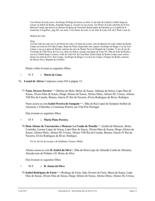 21 jun 2015 Descendentes de Dom Rodrigo Diaz de Bivar El Cid Página 22
Veio Heitor de Leão com o Arcebispo D.Diogo de Souza ve.infra, f.o de João de Leão(2) e Izabel Soaja de
Lemos ou Izabel da Rocha, chamada Soajas q. viveram na rua escura .Era Heitor de Leão sobrinho de D.Frei
Baltazar Limpo que deixou os dízimos da Igreja de Souzomil desanexados da Parochia p.a a Capella de S.
Guntrode, Corog.Port., pag.262, em outro vi ser Heitor de Leão, f.o de João de Leão, Fid. da C.Real e neto de
Martins de Leão.
Nota
(2) Este João de Leão era f.o de Heitor de Leão e D.Anna de Lemos, neto de Martins de Leão; Izabel da Rocha
Limpo era irmã de D.Fr.Bar.Limpo, Bispo do Porto, Inquizidor-mor, depois Arcebispo de Braga e f.os de Luis
Limpo e sua m.er Ignez da Rocha, naturais da cid.e de Moura Nova do Bispado de Coimbra. Vi um alt.am do
Visconde de Villa Nova de Cerv.a q. dizia ser Heitor, casado com Ignez de Lima N5, filho de João da Rocha e
sua m.er Izabel Soaja e Lemos e João de Leão Fid. da Casa Real, Izabel Soaja de Rocha Limpo como outros
dizem era irmã do D.Fr. B.ar Limpo, Arcebispo de Braga e f.os de Luiz Limpo e D.Ignez da Rocha, naturais
de Moura Nova, Bispado de Coimbra.
Heitor e Inês tiveram os seguintes filhos:
+ 91 F i. Maria de Lima.
76. Leonel de Abreu é impresso como #65 à página 15.
77.Nuno Álvares Pereira358,359
(Meliza de Melo, Brites de Souza, Aldonça de Souza, Lopo Dias de
Souza, Álvaro Dias de Souza, Diogo Afonso de Souza, Afonso Dinis, Afonso III, Urraca, Afonso
VIII Rei de Castela, Branca, Garcia IV Rei de Navarra, Elvira Rodrigues de Bivar, Rodrigo).
Nuno casou-se com Isabel Pereira de Sampaio360,361
, filha de Rui Lopes de Sampaio Senhor de
Anciaens e Villarinho e Constança Pereira, em Vila Flor-Portugal.
Eles tiveram os seguintes filhos
+ 93 F i. Maria Pinto Pereira.
78.Dom Afonso de Vasconcelos e Menezes 1.o Conde de Penella362,363
(Izabel de Menezes, Brites
Coutinho, Leonor Lopes de Souza, Lopo Dias de Souza, Álvaro Dias de Souza, Diogo Afonso de
Souza, Afonso Dinis, Afonso III, Urraca, Afonso VIII Rei de Castela, Branca, Garcia IV Rei de
Navarra, Elvira Rodrigues de Bivar, Rodrigo).
Foi Sr. da Cas de seu pay e de Soalhaens, Enxara e Mafra.
Afonso casou-se com D. Izabel da Silva364
, filha de Dom Lopo de Almeida Conde de Abrantes,
Alcaide-mor de Pinhete e D. Brites da Silva.
Eles tiveram os seguintes filhos
+ 94 F i. D. Joana da Silva.
79.Izabel Rodrigues de Faria365,366
(Rodrigo de Faria, João Álvares de Faria, Maria de Souza, Lopo
Dias de Souza, Álvaro Dias de Souza, Diogo Afonso de Souza, Afonso Dinis, Afonso III, Urraca,
 