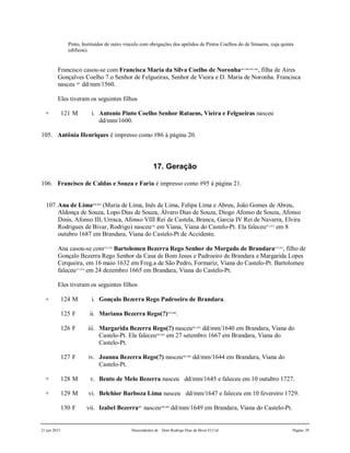 21 jun 2015 Descendentes de Dom Rodrigo Diaz de Bivar El Cid Página 29
Pinto, Instituidor de outro vinculo com obrigações dos apelidos de Pintos Coelhos do de Simaens, cuja quinta
edificou).
Francisco casou-se com Francisca Maria da Silva Coelho de Noronha463,464,465,466
, filha de Aires
Gonçalves Coelho 7.o Senhor de Felgueiras, Senhor de Vieira e D. Maria de Noronha. Francisca
nasceu 467
dd/mm/1560.
Eles tiveram os seguintes filhos
+ 121 M i. Antonio Pinto Coelho Senhor Rataens, Vieira e Felgueiras nasceu
dd/mm/1600.
105. Antônia Henriques é impresso como #86 à página 20.
17. Geração
106. Francisco de Caldas e Souza e Faria é impresso como #95 à página 21.
107.Ana de Lima468,469
(Maria de Lima, Inês de Lima, Felipa Lima e Abreu, João Gomes de Abreu,
Aldonça de Souza, Lopo Dias de Souza, Álvaro Dias de Souza, Diogo Afonso de Souza, Afonso
Dinis, Afonso III, Urraca, Afonso VIII Rei de Castela, Branca, Garcia IV Rei de Navarra, Elvira
Rodrigues de Bivar, Rodrigo) nasceu470
em Viana, Viana do Castelo-Pt. Ela faleceu471,472
em 8
outubro 1687 em Brandara, Viana do Castelo-Pt de Accidente.
Ana casou-se com475,476
Bartolomeu Bezerra Rego Senhor do Morgado de Brandara473,474
, filho de
Gonçalo Bezerra Rego Senhor da Casa de Bom Jesus e Padroeiro de Brandara e Margarida Lopes
Cerqueira, em 16 maio 1632 em Freg.a de São Pedro, Formariz, Viana do Castelo-Pt. Bartolomeu
faleceu477,478
em 24 dezembro 1665 em Brandara, Viana do Castelo-Pt.
Eles tiveram os seguintes filhos
+ 124 M i. Gonçalo Bezerra Rego Padroeiro de Brandara.
125 F ii. Mariana Bezerra Rego(?)479,480
.
126 F iii. Margarida Bezerra Rego(?) nasceu481,482
dd/mm/1640 em Brandara, Viana do
Castelo-Pt. Ela faleceu483,484
em 27 setembro 1667 em Brandara, Viana do
Castelo-Pt.
127 F iv. Joanna Bezerra Rego(?) nasceu485,486
dd/mm/1644 em Brandara, Viana do
Castelo-Pt.
+ 128 M v. Bento de Melo Bezerra nasceu dd/mm/1645 e faleceu em 10 outubro 1727.
+ 129 M vi. Belchior Barboza Lima nasceu dd/mm/1647 e faleceu em 10 fevereiro 1729.
130 F vii. Izabel Bezerra487
nasceu488,489
dd/mm/1649 em Brandara, Viana do Castelo-Pt.
 