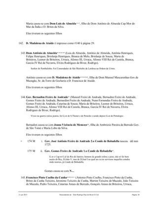 21 jun 2015 Descendentes de Dom Rodrigo Diaz de Bivar El Cid Página 36
Maria casou-se com Dom Luis de Almeida514,515
, filho de Dom Antônio de Almeida Cap.Mor do
Mar da Índia e D. Brites da Silva.
Eles tiveram os seguintes filhos
142. D. Madalena de Ataíde é impresso como #140 à página 29.
143.Dom Antônio de Almeida601,602,603,604
(Luis de Almeida, Antônio de Almeida, Antônia Henriques,
Felipa Henriques, Briolanja Henriques, Branca de Melo, Briolanja de Souza, Maria de
Briteiros, Leonor de Briteiros, Urraca, Afonso III, Urraca, Afonso VIII Rei de Castela, Branca,
Garcia IV Rei de Navarra, Elvira Rodrigues de Bivar, Rodrigo).
Senhor de Pombalinho. Foi Comendador de São Martinho de Lordosa na Ordem de Cristo.
Antônio casou-se com D. Madalena de Ataíde597,598,599,600
, filha de Dom Manoel Mascarenhas Gov.de
Mazagão, Sr. da Torre de Gocharia e D. Francisca de Ataíde.
Eles tiveram os seguintes filhos
144.Gov. Bernadim Freire de Andrade605
(Manoel Freire de Andrade, Bernadim Freire de Andrade,
Gomes Freire de Andrade, Bernardim Freire de Andrade, Nuno Fernandes Freire de Andrade,
Gomes Freire de Andrade, Catarina de Souza, Maria de Briteiros, Leonor de Briteiros, Urraca,
Afonso III, Urraca, Afonso VIII Rei de Castela, Branca, Garcia IV Rei de Navarra, Elvira
Rodrigues de Bivar, Rodrigo).
Viveo na guerra varios postos, foi G.or de S.Thomé e de Peniche e sendo depois G.or de Portalegre.
Bernadim casou-se com Joana Vicência de Menezes606
, filha de Ambrózio Pereira de Berredo Gov.
de São Tomé e Maria Lobo da Silva.
Eles tiveram os seguintes filhos
+ 174 M i. Gov. José Antônio Freire de Andrade 2.o Conde de Bobadella nasceu dd mm
1725.
175 M ii. Gov. Gomes Freire de Andrade 1.o Conde de Bobadella607
.
G.or e Cap.m G.al do Rio de Janeiro, homem de grande esfera e juiso, não só foi bem
aseito do Rey, D.João V, mas de D.José I ao qual ses m.tos servissos naquelles estados
onde morreo, já Conde de Bobadella.
Gomes casou-se com N....
145.Francisco Pinto Coelho da Cunha608,609,610,611
(Antonio Pinto Coelho, Francisco Pinto da Cunha,
Brites da Cunha Teixeira, Jeronimo Teixeira da Cunha, Martim Teixeira de Macedo, João Teixeira
de Macedo, Pedro Teixeira, Catarina Annes de Berredo, Gonçalo Annes de Briteiros, Urraca,
 