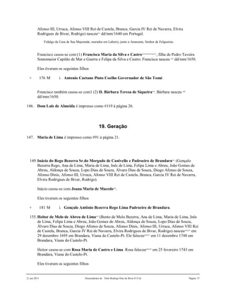 21 jun 2015 Descendentes de Dom Rodrigo Diaz de Bivar El Cid Página 37
Afonso III, Urraca, Afonso VIII Rei de Castela, Branca, Garcia IV Rei de Navarra, Elvira
Rodrigues de Bivar, Rodrigo) nasceu612
dd/mm/1640 em Portugal.
Fidalgo da Casa de Sua Majestade, morador em Laboriz, junto a Amarante, Senhor de Felgueiras.
Francisco casou-se com (1) Francisca Maria da Silva e Castro613,614,615,616,617
, filha de Pedro Taveira
Soutomaior Capitão de Mar e Guerra e Felipa da Silva e Castro. Francisca nasceu 618
dd/mm/1650.
Eles tiveram os seguintes filhos
+ 176 M i. Antonio Caetano Pinto Coelho Governador de São Tomé.
Francisco também casou-se com1 (2) D. Bárbara Teresa de Siqueira619
. Bárbara nasceu 620
dd/mm/1650.
146. Dom Luis de Almeida é impresso como #119 à página 26.
19. Geração
147. Maria de Lima é impresso como #91 à página 21.
149.Inácio do Rego Bezerra Sr.do Morgado de Canivello e Padroeiro de Brandara621
(Gonçalo
Bezerra Rego, Ana de Lima, Maria de Lima, Inês de Lima, Felipa Lima e Abreu, João Gomes de
Abreu, Aldonça de Souza, Lopo Dias de Souza, Álvaro Dias de Souza, Diogo Afonso de Souza,
Afonso Dinis, Afonso III, Urraca, Afonso VIII Rei de Castela, Branca, Garcia IV Rei de Navarra,
Elvira Rodrigues de Bivar, Rodrigo).
Inácio casou-se com Joana Maria de Macedo622
.
Eles tiveram os seguintes filhos
+ 181 M i. Gonçalo Antônio Bezerra Rego Lima Padroeiro de Brandara.
155.Heitor de Melo de Abreu de Lima623
(Bento de Melo Bezerra, Ana de Lima, Maria de Lima, Inês
de Lima, Felipa Lima e Abreu, João Gomes de Abreu, Aldonça de Souza, Lopo Dias de Souza,
Álvaro Dias de Souza, Diogo Afonso de Souza, Afonso Dinis, Afonso III, Urraca, Afonso VIII Rei
de Castela, Branca, Garcia IV Rei de Navarra, Elvira Rodrigues de Bivar, Rodrigo) nasceu624,625
em
29 dezembro 1695 em Brandara, Viana do Castelo-Pt. Ele faleceu626,627
em 11 dezembro 1748 em
Brandara, Viana do Castelo-Pt.
Heitor casou-se com Rosa Maria de Castro e Lima. Rosa faleceu628,629
em 25 fevereiro 1743 em
Brandara, Viana do Castelo-Pt.
Eles tiveram os seguintes filhos
 