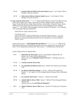 21 jun 2015 Descendentes de Dom Rodrigo Diaz de Bivar El Cid Página 38
182 M i. Francisco Bento de Melo de Abreu de Lima(?) nasceu630,631
em 23 julho 1740 em
Brandara, Viana do Castelo-Pt.
183 M ii. Pedro José de Melo de Abreu de Lima(?) nasceu632,633
em 29 junho 1742 em
Brandara, Viana do Castelo-Pt.
159.Cap. Leonel de Abreu Lima634,635,636,637,638,639,640,641
(Bento de Melo Bezerra, Ana de Lima, Maria de Lima,
Inês de Lima, Felipa Lima e Abreu, João Gomes de Abreu, Aldonça de Souza, Lopo Dias de
Souza, Álvaro Dias de Souza, Diogo Afonso de Souza, Afonso Dinis, Afonso III, Urraca, Afonso
VIII Rei de Castela, Branca, Garcia IV Rei de Navarra, Elvira Rodrigues de Bivar, Rodrigo)
nasceu642,643,644,645
em 18 julho 1703 em Brandara, Viana do Castelo-Pt. Ele faleceu646,647
em 6 setembro
1783 em Passagem Mariana, Mariana-MG.
NOBILIÁRIO DE FAMÍLIAS PORTUGUESAS
Título Barbozas, pag.99
Leonel de Abreu Lima, f.o de Bento de Mello Bezerra, veio para o Brasil onde foi Cap.am de ... e Cav.o da
Ordem de X.o. Casou-se c/Maria Ignacia Pires de Oliveira, moradora no Morro de S.Antonio, no Bispado de
Marianna, f.a do Guarda-mor Maximiano de Oliveira Leite, Cav.o da Ordem de X.o e sua m.er D.Maria de
Cordova e Oliveira.
Leonel casou-se com661,662,663
Maria Ignácia Pires de Oliveira648,649,650,651,652,653,654,655,656,657,658,659,660
, filha de Cel.
Maximiano de Oliveira Leite Guarda-mor das Minas do Carmo e Ignácia Pires de Arruda, em 23
junho 1745 em Bandeirantes, Mariana-MG. Maria nasceu664,665
em Bandeirantes, Mariana-MG.
Leonel e Maria tiveram os seguintes filhos:
184 F i. Inácia Rosa de Abreu Lima666
nasceu667
em Sumidouro, Mariana-MG. Ela
faleceu668
em 15 maio 1842 em Mariana-MG.
Inácia casou-se com Domingos Gonçalves da Cruz669,670
. Domingos nasceu em
Portugal.
+ 185 M ii. Caetano Leonel de Abreu Lima.
+ 186 M iii. Cel. Maximiano de Oliveira Leite nasceu dd/mm/1746 e faleceu em 24 outubro
1830.
187 M iv. Pe. Bento de Melo Bezerra Rego671,672
nasceu673,674
dd/mm/1749 em MG. Ele
faleceu675,676,677
em 5 agôsto 1815 em Passagem Mariana, Mariana-MG de Inflamação
Interna.
188 M v. Pe. Leonel de Abreu Lima678,679
nasceu680,681,682
dd/mm/1754 em MG.
189 M vi. Antônio Júlio de Abreu e Melo683
nasceu684,685
dd/mm/1756 em Passagem Mariana,
Mariana-MG.
Antônio casou-se com Ana Felícia de Mosqueira686
.
+ 190 F vii. Maria Córdula de Abreu e Melo nasceu dd/mm/1757 e faleceu em 7 dezembro
1817.
 