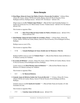 21 jun 2015 Descendentes de Dom Rodrigo Diaz de Bivar El Cid Página 4
Nona Geração
10.Dom Diogo Afonso de Souza S.de Mafra, Ericeira e Enxara dos Cavaleiros51,52
(Afonso Dinis,
Afonso III, Urraca, Afonso VIII Rei de Castela, Branca, Garcia IV Rei de Navarra, Elvira
Rodrigues de Bivar, Rodrigo) nasceu 53
dd/mm/1305. Ele faleceu54,55
dd/mm/1344.
Diogo casou-se com D. Violante Lopes Pacheco56,57
, filha de Dom Lopo Fernandes Pacheco 7.o
Senhor de Ferreira de Ave e D. Maria Gomes Taveira. Violante nasceu 58
dd/mm/1310. Ela faleceu59
dd/mm/1365.
Eles tiveram os seguintes filhos
+ 14 M i. Dom Álvaro Dias de Souza Senhor de Mafra e Ericeira nasceu dd/mm/1330 e
faleceu dd/mm/1365.
11.Dom Rodrigo Afonso de Souza Senhor de Arraiolos e Pavia60,61,62
(Afonso Dinis, Afonso III,
Urraca, Afonso VIII Rei de Castela, Branca, Garcia IV Rei de Navarra, Elvira Rodrigues de Bivar,
Rodrigo).
Rodrigo casou-se com (1) N....
Eles tiveram os seguintes filhos
+ 15 M i. Gonçalo Rodrigues de Souza Alcaide-mor de Monsaraz e Marvão.
Rodrigo também casou-se com1 (2) Violante Ponce63,64,65
, filha de Dom Martim Annes de Briteiros e
D. Branca Lourenço de Valadares.
12.D. Leonor de Briteiros66,67
(Urraca, Afonso III, Urraca, Afonso VIII Rei de Castela, Branca, Garcia
IV Rei de Navarra, Elvira Rodrigues de Bivar, Rodrigo).
Leonor casou-se com Dom Martim Annes de Briteiros68,69,70,71
, filho de Dom Martim Annes de
Briteiros e D. Branca Lourenço de Valadares.
Eles tiveram os seguintes filhos
+ 16 F i. D. Maria de Briteiros.
13.Gonçalo Annes de Briteiros Senhor das Terras de Berredo72,73,74,75
(Urraca, Afonso III, Urraca,
Afonso VIII Rei de Castela, Branca, Garcia IV Rei de Navarra, Elvira Rodrigues de Bivar,
Rodrigo).
Gonçalo casou-se com D. Sancha de Gusmão76,77,78,79
, filha de Pedro Nunes de Gusmão e D. Inês
Fernandes de Lima.
Eles tiveram os seguintes filhos
+ 17 F i. Catarina Annes de Berredo nasceu dd/mm/1352.
 
