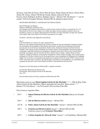 21 jun 2015 Descendentes de Dom Rodrigo Diaz de Bivar El Cid Página 43
de Souza, Lopo Dias de Souza, Álvaro Dias de Souza, Diogo Afonso de Souza, Afonso Dinis,
Afonso III, Urraca, Afonso VIII Rei de Castela, Branca, Garcia IV Rei de
Navarra, Elvira Rodrigues de Bivar, Rodrigo) nasceu 745
dd/mm/1746. Ele faleceu746,747,748
em 24
outubro 1830 em Passagem Mariana, Mariana-MG de Aplopicia (ipisis literis).
DICIONÁRIO HISTÓRICO E GEOGRÁFICO DE MINAS GERAIS
Pag.242/Passagem de Mariana
Distrito do Município de Mariana. Fica ...
Em Passagem foi levantada, primeiramente a capela de Santo Antônio do Morro, na fazenda do Tte. Cel.
Maximiano de Oliveira Leite, chegou a ser curada, mas depois da morte daquele sertanista, entrou em
decadência e passou a ser apenas capela particular da fazenda. Foi então construída, em lugar mais cômodo,
outra capela, tendo como orago N.S.a da Glória, que passou a ser curada.
ACERVO - REVISTA DO ARQUIVO NACIONAL
Pag.31
f) Os inconfidentes no exercício de cargos administrativos.
Refere-se a um conjunto de documentos que atestam a posição de 'elite governamental' ocupada por alguns
dos articuladores da Inconfidência. Basicamente, daria ensejo a estudos que privilegiassem motivações
pessoais para um envolvimento conspiratório. Dentre outros, sobressaem: Francisco de Paula Freire de
Andrade, como tenente-coronel comandante da Cavalaria; Inácio Correia Pamplona, futuro denunciante da
conspiração, explorando territórios em companhia de Joaquim José da Silva Xavier; Luis Vieira da Silva,
recebendo sua côngrua, além de João Dias da Mota, Antônio José de Araújo e Antônio Ramos da Silva
Nogueira. Também se destacam os documentos assinados por Tomás Antônio Gonzaga, como ouvidor-geral e
corregedor de Vila Rica e Inácio José de Alvarenga Peixoto, como comandante do I Regimento de Campanha.
Alguns dos envolvidos na conspiração ainda aparecem em registros de fins do século XVIII e início do século
XVIX, exercendo cargos no govêrno. São denunciantes como Inácio Correia Pamplona, ou inconfidentes que
escaparam do processo, como Lucas Monteiro de Barros e Maximiliano de Oliveira Leite.
...
Pesquisar na Casa Setecentista em Mariana-MG, o seguinte inventário:
Inventariado: Maximiano de Oliveira Leite
Inventariante: Maria Eugênia Galvão de São Martinho
Ano: 1831
Dica de Stanley Santos de Souza, residente em Belo Horizonte-MG.
Maximiano casou-se com Maria Eugênia Galvão de São Martinho749,750,751,752
, filha de Brig. Pedro
Afonso Galvão de São Martinho e Maria Agostinha da Costa Reis. Maria nasceu 753,754,755
dd/mm/1776. Ela faleceu756,757
em 24 fevereiro 1856 em Ouro Preto-MG.
Eles tiveram os seguintes filhos
+ 245 F i. Inácia Feliciana de Oliveira Galvão de São Martinho faleceu em 20 junho
1871.
246 F ii. Inês de Oliveira Leite(?) nasceu 758
dd/mm/1801.
247 M iii. Pedro Afonso Galvão de São Martinho759
nasceu760,761
dd/mm/1802 em MG.
248 F iv. Francisca de Oliveira Leite(?) nasceu762,763
dd/mm/1804 em MG.
Francisca casou-se com Francisco Marcellino764
.
249 F v. Carlota Joaquina de Abreu de Lima765
nasceu766,767
em Sumidouro, Mariana-MG.
 