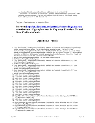 21 jun 2015 Descendentes de Dom Rodrigo Diaz de Bivar El Cid Página 47
de - Sociedade Palmital, Artigo do Jornal Correio de Liberdade, No. 84 de 16/set/1942.
3 - Pesquisar na Casa Setecentista em Mariana-MG o inventário do Cap.-mor Francisco Manoel Pinto Coelho
da Cunha, sendo o inventariante o Cap.-mor Luiz José Pinto Coelho da Cunha em 1846. Dica de Stanley
Santos de Souza, residente em Belo Horizonte-MG.
Francisco e Catarina tiveram os seguintes filhos:
Entre em http://pt.slideshare.net/castrokk/vasco-da-gama-revd
e continue na 11ª geração - item 14 Cap.-mor Francisco Manoel
Pinto Coelho da Cunha
+
Apêndice A - Fontes
1. Gayo, Manoel José da Costa Felgueiras (Main Author) , Nobiliário das Famílias de Portugal, Impressão diplomática do
original manuscrito existente na Santa Casa de Misericórdia de Barcellos, Portugal. , No.1181775/Tomo
11/Tit.Castros/Pag.84/Parag.89/N8., Microfilmes No.s 1181775 a 1181777. Meirelles, Agostinho de Azevedo (Added
Author). Affonso, Domingos de Araújo (Added Author).Editado em 1938 por Oficinas Gráficas da PAX, Braga-Portugal.
Microfilme do CHF(Centro de História da Família) da Igreja de Jesus Cristo dos Santos dos Últimos Dias. Filmado pela
Sociedade Genealógica de Utah, 1986. Consta com o nome de Rui Dias.
2. SAPO-Genea Portugal-Familias Portuguesas. Vide http://www.genealogia.sapo.pt.
3. SAPO-Genea Portugal-Familias Portuguesas.
4. Gayo, Manoel José da Costa Felgueiras (Main Author) , Nobiliário das Famílias de Portugal, No.1181775/Tomo
11/Tit.Castros/Pag.84/Parag.89/N8.
5. SAPO-Genea Portugal-Familias Portuguesas.
6. Gayo, Manoel José da Costa Felgueiras (Main Author) , Nobiliário das Famílias de Portugal, No.1181775/Tomo
11/Tit.Castros/Pag.84/Parag.89/N8/Sub-item 9.
7. SAPO-Genea Portugal-Familias Portuguesas.
8. Gayo, Manoel José da Costa Felgueiras (Main Author) , Nobiliário das Famílias de Portugal, No.1181775/Tomo
11/Tit.Castros/Pag.84/Parag.89/N8/Sub-item 9.
9. SAPO-Genea Portugal-Familias Portuguesas.
10. SAPO-Genea Portugal-Familias Portuguesas.
11. SAPO-Genea Portugal-Familias Portuguesas.
12. SAPO-Genea Portugal-Familias Portuguesas.
13. SAPO-Genea Portugal-Familias Portuguesas.
14. SAPO-Genea Portugal-Familias Portuguesas.
15. SAPO-Genea Portugal-Familias Portuguesas.
16. SAPO-Genea Portugal-Familias Portuguesas.
17. SAPO-Genea Portugal-Familias Portuguesas.
18. SAPO-Genea Portugal-Familias Portuguesas.
19. SAPO-Genea Portugal-Familias Portuguesas.
20. SAPO-Genea Portugal-Familias Portuguesas.
21. SAPO-Genea Portugal-Familias Portuguesas.
22. SAPO-Genea Portugal-Familias Portuguesas.
23. Gayo, Manoel José da Costa Felgueiras (Main Author) , Nobiliário das Famílias de Portugal, No.1181775/Tomo
7/Tit.Briteiros/Pag.87/Parag.1/N5.
24. SAPO-Genea Portugal-Familias Portuguesas.
25. SAPO-Genea Portugal-Familias Portuguesas.
26. Gayo, Manoel José da Costa Felgueiras (Main Author) , Nobiliário das Famílias de Portugal, No.1181775/Tomo
7/Tit.Briteiros/Pag.87/Parag.1/N5.
27. Gayo, Manoel José da Costa Felgueiras (Main Author) , Nobiliário das Famílias de Portugal, No.1181777/Tomo
33/Tit.Souzas/Pag.23/Parag.4/14.
28. Gayo, Manoel José da Costa Felgueiras (Main Author) , Nobiliário das Famílias de Portugal, No.1181775/Tomo
7/Tit.Briteiros/Pag.87/Parag.1/N5.
 