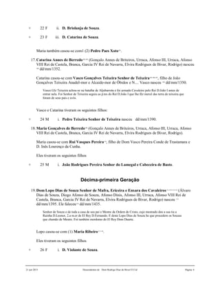 21 jun 2015 Descendentes de Dom Rodrigo Diaz de Bivar El Cid Página 6
+ 22 F ii. D. Briolanja de Souza.
+ 23 F iii. D. Catarina de Souza.
Maria também casou-se com1 (2) Pedro Paes Xoto101
.
17.Catarina Annes de Berredo102,103
(Gonçalo Annes de Briteiros, Urraca, Afonso III, Urraca, Afonso
VIII Rei de Castela, Branca, Garcia IV Rei de Navarra, Elvira Rodrigues de Bivar, Rodrigo) nasceu
104
dd/mm/1352.
Catarina casou-se com Vasco Gonçalves Teixeira Senhor de Teixeira105,106,107
, filho de João
Gonçalves Teixeira Anadel-mor e Alcaide-mor de Óbidos e N.... Vasco nasceu 108
dd/mm/1350.
Vasco Glz Teixeira achou-se na batalha de Aljubarrota e foi armado Cavaleiro pelo Rei D.João I antes de
entrar nela. Foi Senhor de Teixeira seguiu as p.tes do Rei D.João I que lhe fêz mercê das terra de teixeira que
foram de seus pais e avós.
Vasco e Catarina tiveram os seguintes filhos:
+ 24 M i. Pedro Teixeira Senhor de Teixeira nasceu dd/mm/1390.
18.Maria Gonçalves de Berredo109
(Gonçalo Annes de Briteiros, Urraca, Afonso III, Urraca, Afonso
VIII Rei de Castela, Branca, Garcia IV Rei de Navarra, Elvira Rodrigues de Bivar, Rodrigo).
Maria casou-se com Rui Vasques Pereira110
, filho de Dom Vasco Pereira Conde de Trastamara e
D. Inês Lourenço da Cunha.
Eles tiveram os seguintes filhos
+ 25 M i. João Rodrigues Pereira Senhor do Lamegal e Cabeceira de Basto.
Décima-primeira Geração
19.Dom Lopo Dias de Souza Senhor de Mafra, Ericeira e Enxara dos Cavaleiros111,112,113,114
(Álvaro
Dias de Souza, Diogo Afonso de Souza, Afonso Dinis, Afonso III, Urraca, Afonso VIII Rei de
Castela, Branca, Garcia IV Rei de Navarra, Elvira Rodrigues de Bivar, Rodrigo) nasceu 115
dd/mm/1395. Ele faleceu116
dd/mm/1435.
Senhor de Souza e de toda a casa de seu pai e Mestre da Ordem de Cristo, cujo mestrado deu a sua tia a
Rainha D.Leonor, 2.a m.er de El Rey D.Fernando. E deste Lopo Dias de Souza he que procedem os Souzas
que chamão de Mestre. Foi também mordomo do El Rey Dom Duarte.
Lopo casou-se com (1) Maria Ribeiro117,118
.
Eles tiveram os seguintes filhos
+ 26 F i. D. Violante de Souza.
 
