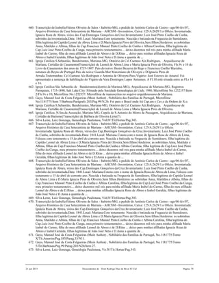 21 jun 2015 Descendentes de Dom Rodrigo Diaz de Bivar El Cid Página 70
660. Transcrição de Izabella Fátima Oliveira de Sales - Itabirito-MG, a pedido de Antônio Carlos de Castro - ago/06-fev/07,
Arquivo Histórico da Casa Setecentista de Mariana - AHCSM - Inventários, Caixa: 125/A:2629/1.o Ofício. Inventariada:
Ignacia Roza de Abreu, viúva deo Cap.Domingos Gonçalves da Cruz.Inventariante: Luiz José Pinto Coelho da Cunha,
sobrinho da inventariada.Data: 1841.Local: Mariana.Com testamento. Nascida e batizada na Freguezia do Sumidouro,
filha legítima do Capitão Leonel de Abreu Lima e D.Maria Ignacia Pires de Oliveira.Sem filhos.Herdeiros: as sobrinhas
Anna, Matildes e Albina, filhas do Cap.Francisco Manoel Pinto Coelho da Cunha e Albina Carolina, filha legítima do
Cap.Luiz José Pinto Coelho da Cunga, meu primeiro testamenteiro.... deixo duzentos mil reis para minha afilhada Maria
Izabel do Carmo, filha do meu afilhado Leonel de Abreo e de D.Ritas ... deixo para minhas afilhadas Ignacia Roza de
Abreo e Izabel Geralda, filhas legítimas de João José Neto e D.Anna a quantia de ...
661. Igreja Católica S.Sebastião, Bandeirantes, Mariana-MG, Oratório do Cel.Caetano Alz.Rodrigues, Arquidiocese de
Mariana, Certidão de Casamento(Transcrição) de Leonel de Abreu Lima e Maria Ignacia Pires de Oliveira, Fls.9v e 10 do
Livro de Casamentos dos anos de 1735-1807. Pais do noivo: Bento Bezerra do Rego e Francisca Coelho Marinho,
naturaes do Reyno de Portugal.Pais da noiva: Guarda-Mor Maximiano de Oliveyra e D.Ignacia Pires de
Arruda.Testemunhas: Cel.Caetano Alz.Rodrigues e Antonia de Oliveyra Paes.Vigário: Jozé Esteves do Amaral. Foi
apresentado a sentença de habilitação do Vigário da Vara Domingos Lopes Antunnes. A Fl.10 está situada entre as Fl.s 14
e 16.
662. Igreja Católica São Sebastião de Bandeirantes(distrito de Mariana-MG), Arquidiocese de Mariana-MG, Registros
Paroquiais, 1735-1890, Salt Lake City: Filmado pela Socidade Genealógica de Utah, 1980, Microfilme No.1252357/Item
2/Fls.9v e 10, Microfilme No.1252357. Microfilme de manuscritos no arquivo arquidiocesano de Mariana.
663. Gayo, Manoel José da Costa Felgueiras (Main Author) , Nobiliário das Famílias de Portugal, Microfilme
No.1181775/Item 7/Barboza/Parágrafo 203/Pag.99/N.26. Foi para o Brasil onde foi Cap.am e Cav.o da Ordem de X.o.
664. Igreja Católica S.Sebastião, Bandeirantes, Mariana-MG, Oratório do Cel.Caetano Alz.Rodrigues, Arquidiocese de
Mariana, Certidão de Casamento(Transcrição) de Leonel de Abreu Lima e Maria Ignacia Pires de Oliveira.
665. Igreja Católica, N.Sra.da Assunção, Mariana-MG, Capela de S.Antonio do Morro da Passagem, Arquidiocese de Mariana,
Certidão de Batismo(Transcrição) de Bárbara de Oliveira Leite(?).
666. Silva Leme, Luiz Gonzaga, Genealogia Paulistana, Vol.IV/Tit.Hortas/Pag.343.
667. Transcrição de Izabella Fátima Oliveira de Sales - Itabirito-MG, a pedido de Antônio Carlos de Castro - ago/06-fev/07,
Arquivo Histórico da Casa Setecentista de Mariana - AHCSM - Inventários, Caixa: 125/A:2629/1.o Ofício.
Inventariada: Ignácia Roza de Abreu, viúva deo Cap.Domingos Gonçalves da Cruz.Inventariante: Luiz José Pinto Coelho
da Cunha, sobrinho da inventariada.Data: 1841.Local: Mariana.Consta com o nome de Ignacia Rosa de Abreu de Lima,
Faleceu com testamento a 15 de abril do corrente ano. Nascida e batizada na Freguezia do Sumidouro, filha legítima do
Capitão Leonel de Abreu Lima e D.Maria Ignacia Pires de Oliveira.Sem filhos.Herdeiros: as sobrinhas Anna, Matildes e
Albina, filhas do Cap.Francisco Manoel Pinto Coelho da Cunha e Albina Carolina, filha legítima do Cap.Luiz José Pinto
Coelho da Cunga, meu primeiro testamenteiro.... deixo duzentos mil reis para minha afilhada Maria Izabel do Carmo,
filha do meu afilhado Leonel de Abreo e de D.Ritas ... deixo para minhas afilhadas Ignacia Roza de Abreo e Izabel
Geralda, filhas legítimas de João José Neto e D.Anna a quantia de ...
668. Transcrição de Izabella Fátima Oliveira de Sales - Itabirito-MG, a pedido de Antônio Carlos de Castro - ago/06-fev/07,
Arquivo Histórico da Casa Setecentista de Mariana - AHCSM - Inventários, Caixa: 125/A:2629/1.o Ofício. Inventariada:
Ignácia Roza de Abreu, viúva deo Cap.Domingos Gonçalves da Cruz.Inventariante: Luiz José Pinto Coelho da Cunha,
sobrinho da inventariada.Data: 1841.Local: Mariana.Consta com o nome de Ignacia Rosa de Abreu de Lima, Faleceu com
testamento a 15 de abril do corrente ano. Nascida e batizada na Freguezia do Sumidouro, filha legítima do Capitão Leonel
de Abreu Lima e D.Maria Ignacia Pires de Oliveira.Sem filhos.Herdeiros: as sobrinhas Anna, Matildes e Albina, filhas do
Cap.Francisco Manoel Pinto Coelho da Cunha e Albina Carolina, filha legítima do Cap.Luiz José Pinto Coelho da Cunga,
meu primeiro testamenteiro.... deixo duzentos mil reis para minha afilhada Maria Izabel do Carmo, filha do meu afilhado
Leonel de Abreo e de D.Ritas ... deixo para minhas afilhadas Ignacia Roza de Abreo e Izabel Geralda, filhas legítimas de
João José Neto e D.Anna a quantia de ...
669. Silva Leme, Luiz Gonzaga, Genealogia Paulistana, Vol.IV/Tit.Hortas/Pag.343.
670. Transcrição de Izabella Fátima Oliveira de Sales - Itabirito-MG, a pedido de Antônio Carlos de Castro - ago/06-fev/07,
Arquivo Histórico da Casa Setecentista de Mariana - AHCSM - Inventários, Caixa: 125/A:2629/1.o Ofício. Inventariada:
Ignácia Roza de Abreu, viúva deo Cap.Domingos Gonçalves da Cruz.Inventariante: Luiz José Pinto Coelho da Cunha,
sobrinho da inventariada.Data: 1841.Local: Mariana.Com testamento. Nascida e batizada na Freguezia do Sumidouro,
filha legítima do Capitão Leonel de Abreu Lima e D.Maria Ignacia Pires de Oliveira.Sem filhos.Herdeiros: as sobrinhas
Anna, Matildes e Albina, filhas do Cap.Francisco Manoel Pinto Coelho da Cunha e Albina Carolina, filha legítima do
Cap.Luiz José Pinto Coelho da Cunga, meu primeiro testamenteiro.... deixo duzentos mil reis para minha afilhada Maria
Izabel do Carmo, filha do meu afilhado Leonel de Abreo e de D.Ritas ... deixo para minhas afilhadas Ignacia Roza de
Abreo e Izabel Geralda, filhas legítimas de João José Neto e D.Anna a quantia de ...
671. Gayo, Manoel José da Costa Felgueiras (Main Author) , Nobiliário das Famílias de Portugal, No.1181775/Tomo
X/Tit.Amorim/Pag.183/Parag.33/N11.
672. Gayo, Manoel José da Costa Felgueiras (Main Author) , Nobiliário das Famílias de Portugal, No.1181775/Tomo
5/Tit.Barbosas/Pag.99/Parag.203/N26/Item 27.
673. Silva Leme, Luiz Gonzaga, Genealogia Paulistana, Vo.IV/Tit.Hortas/Pag.343.
 