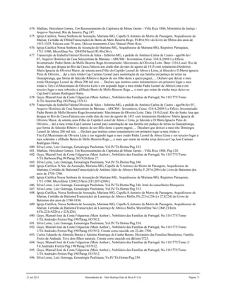 21 jun 2015 Descendentes de Dom Rodrigo Diaz de Bivar El Cid Página 71
674. Mathias, Herculano Gomes, Um Recenseamento da Capitania de Minas Gerais - Villa Rica 1804, Ministério da Justiça -
Arquivo Nacional, Rio de Janeiro, Pag.187.
675. Igreja Católica, Nossa Senhora da Assunção, Mariana-MG, Capella S.Antonio do Morro da Passagem, Arquidiocese de
Marian, Certidão de Óbito(Transcrição) de Bento de Melo Bezerra Rego, Fl.48v(36v) do Livro de Óbitos dos anos de
1813-1825. Faleceu com 70 anos. Deixou testamento.Cura: Manoel Pinto Roiz.
676. Igreja Católica Nossa Senhora da Assunção de Mariana-MG, Arquidiocese de Mariana-MG, Registros Paroquiais,
1711-1980, Microfilme No. 1284530/Item1/Fl.48v(36v).
677. Transcrição de Izabella Fátima Oliveira de Sales - Itabirito-MG, a pedido de Antônio Carlos de Castro - ago/06-fev/
07, Arquivo Histórico da Casa Setecentista de Mariana - AHCSM - Inventários, Caixa: 134/A:2809/1.o Ofício.
Inventariado: Padre Bento de Mello Bezerra Rego.Inventariante: Maximiano de Oliveira Leite. Data: 1816,Local: Rio de
Santa Ana que desgua no Rio da Casca.Faleceu aos cindo dias do mes de agosto de 1815 com testamento.Herdeiros:
Maria Ignacia de Oliveira Maior, de setenta anos.Filho do Capitão Leonel de Abreu e Lima, já falecido e D.Maria Ignacia
Pires de Oliveira.... dei a meu irmão Cap.Caetano Leonel para sustentação de sua família um pedaço de terras na
Guarapiranga, que forma do falecido Ribeiro e depois de um filho deste a quem paguei, ... Declaro que deixei a meu
irmão Domingos Leonel de Abreu 200 mil reis. ... Declaro que instituo como testamenteiro em primeiro lugar a meu
irmão o Ten.Cel.Maximiano de Oliveira Leite e em segundo lugar a meu irmão Padre Leonel de Abreu Lima e em
terceiro lugar a meu sobrinho e afilhado Bento de Mello Bezerra Rego ,,, o mais que restar da minha terça deixo ao
Cap.José Caetano Rodrigues Horta.
678. Gayo, Manoel José da Costa Felgueiras (Main Author) , Nobiliário das Famílias de Portugal, No.1181775/Tomo
X/Tit.Amorim/Pag.183/Parag.33/N11.
679. Transcrição de Izabella Fátima Oliveira de Sales - Itabirito-MG, a pedido de Antônio Carlos de Castro - ago/06-fev/07,
Arquivo Histórico da Casa Setecentista de Mariana - AHCSM - Inventários, Caixa: 134/A:2809/1.o Ofício. Inventariado:
Padre Bento de Mello Bezerra Rego.Inventariante: Maximiano de Oliveira Leite. Data: 1816,Local: Rio de Santa Ana que
desgua no Rio da Casca.Faleceu aos cindo dias do mes de agosto de 1815 com testamento.Herdeiros: Maria Ignacia de
Oliveira Maior, de setenta anos.Filho do Capitão Leonel de Abreu e Lima, já falecido e D.Maria Ignacia Pires de
Oliveira.... dei a meu irmão Cap.Caetano Leonel para sustentação de sua família um pedaço de terras na Guarapiranga,
que forma do falecido Ribeiro e depois de um filho deste a quem pageui, ... Decalaro que deixiei a meu irão Domingos
Leonel de Abreu 200 mil reis. ... Declaro que instituo como testamenteiro em primeiro lugar a meu irmão o
Ten.Cel.Maximiano de Oliveira Leite e em segundo lugar a meu irmão Padre Leonel de Abreu Lima e em terceiro lugar a
meu sobrinho e afilhado Bento de Mello Bezerra Rego ,,, o mais que restar da minha terça deixo ao Cap.José Caetano
Rodrigues Horta.
680. Silva Leme, Luiz Gonzaga, Genealogia Paulistana, Vol.IV/Tit.Hortas/Pag.343.
681. Mathias, Herculano Gomes, Um Recenseamento da Capitania de Minas Gerais - Villa Rica 1804, Pag.120.
682. Gayo, Manoel José da Costa Felgueiras (Main Author) , Nobiliário das Famílias de Portugal, No.1181775/Tomo
5/Tit.Barbosas/Pag.99/Parag.203/N26/Item 27.
683. Silva Leme, Luiz Gonzaga, Genealogia Paulistana, Vol.IV/Tit.Hortas/Pag.346.
684. Igreja Católica, N.Sra. da Assunção, Mariana-MG, Capella de S.Antonio do Morro da Passagem, Arquidiocese de
Mariana, Certidão de Batismo(Transcrição) de Antônio Júlio de Abreu e Mello, F.207v(208v) do Livro de Batismos dos
anos de 1750-1760.
685. Igreja Católica Nossa Senhora da Assunção de Mariana-MG, Arquidiocese de Mariana-MG, Registros Paroquiais,
1711-1980, Microfilme 1284523/Item 2/Fl.207v(208v).
686. Silva Leme, Luiz Gonzaga, Genealogia Paulistana, Vol.IV/Tit.Hortas/Pag.346. Irmã do conselheiro Mosqueira.
687. Silva Leme, Luiz Gonzaga, Genealogia Paulistana, Vol.IV/Tit.Hortas/Pag.353.
688. Igreja Católica, Nossa Senhora da Assunção, Mariana-MG, Capella S.Antonio do Morro da Passagem, Arquidiocese de
Marian, Certidão de Batismo(Transcrição) de Lourenço de Abreu e Mello, Fls.223v(224v) e 223(224) do Livro de
Batismos dos anos de 1760-1836.
689. Igreja Católica, Nossa Senhora da Assunção, Mariana-MG, Capella S.Antonio do Morro da Passagem, Arquidiocese de
Marian, Certidão de Batismo(Transcrição) de Lourenço de Abreu e Mello, Microfilme No.1284523/Item
4/Fls.223v9224v) e 223(224).
690. Gayo, Manoel José da Costa Felgueiras (Main Author) , Nobiliário das Famílias de Portugal, No.1181775/Tomo
1/Tit.Andrades Freires/Pag.190/Parag.103/N12.
691. Silva Leme, Luiz Gonzaga, Genealogia Paulistana, Vol.IV/Tit.Hortas/Pag.354.
692. Gayo, Manoel José da Costa Felgueiras (Main Author) , Nobiliário das Famílias de Portugal, No.1181775/Tomo
1/Tit.Andrades Freires/Pag.190/Parag.103/N12. Consta como nascido em 22.abr.1708.
693. Carlos Eduardo de Almeida Barata e Antônio Henrique da Cunha Bueno, Dicionário das Famílias Brasileiras, Família
Freire de Andrade. Teve dois filhos naturais. Consta como nascido em dd/mm/1725.
694. Gayo, Manoel José da Costa Felgueiras (Main Author) , Nobiliário das Famílias de Portugal, No.1181775/Tomo 1/
Tit.Andrades Freires/Pag.190/Parag.103/N12.
695. Gayo, Manoel José da Costa Felgueiras (Main Author) , Nobiliário das Famílias de Portugal, No.1181775/Tomo
1/Tit.Andrades Freires/Pag.190/Parag.103/N12.
696. Silva Leme, Luiz Gonzaga, Genealogia Paulistana, Vo.IV/Tit.Hortas/Pag.354.
 