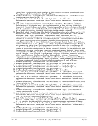 21 jun 2015 Descendentes de Dom Rodrigo Diaz de Bivar El Cid Página 73
Capitão Caetano Leonel de Abreu Lima e D.Anna Paula de Monis de Menezes. Morador ma fazenda chamada Rio do
Peixe, freguezia de Paulo Moreira, do termo da cidade de Mariana,.
718. Silva Leme, Luiz Gonzaga, Genealogia Paulistana, Vol.IV/Tit.Hortas/Pag343. Consta com o nome de Anna de Abreu
Lima.Com geração nas páginas 343, 344 e 345.
719. Igreja Católica, N.Sra.da Conceição de Ouro Preto-MG, Capella Ordem 3.a de N.S.Monte Carmo, Arquidiocese de
Mariana, Certidão de Casamento(Transcrição) de Francisco Joaquim Nogueira da Gama e Anna Claudina de Abreu e
Lima.
720. Igreja Católica São Sebastião, Bandeirantes, Mariana-MG, Matriz de Sumidouro, Arquid.Mariana, Certidão de
Batismo(Transcrição) de Graciana de Abreu Lima(?). Pais: Caetano Leonel de Abreu Lima e Ana Paula Moniz de
Menezes.Avós Paternos: Cap.Leonel de Abreu Lima e Dona Maria Ignácia Pires de Oliveira.Avós Maternos: Bernardo de
Souza de Azevedo e Dona Roza Moniz de Menezes.Padrinhos: Rev.Bento de Mello Bezerra Rego e Dona Anna, mulher
do Cap.Antônio Júlio.Reverendo: Estanislau da Siveira Ebano.Coadjutor: Francisco Pereira Lobo.
721. Transcrição de Izabella Fátima Oliveira de Sales - Itabirito-MG, a pedido de Antônio Carlos de Castro - ago/06-fev/07,
Arquivo Histórico da Casa Setecentista de Mariana - AHCSM - Inventários, Caixa: 140/A:2916/1.o Ofício, set 2006.
Inventariado: Capitão Caetano Leonel de Abreu Lima.Inventariante: Antônia Maria de Jesus.Data: 1847.
Local: Fazenda do Rio do Peixe, Freguezia de Paulo Moreira, termo da cidade de Mariana.Abertura... falecido com
testamento em 31 de março de 1847.Título de herdeiros:Filhos legítimas do 1.o matrimônio:1-Guilhermino de Abreu
Lima, casado.2-Caetano Primo de Abreu Lima, casado.Filho natural instituidoQuintiliano de Abreu Lima,
casado.Herdeiros da 3.oFilhos do herdeiro Guilhermino:1-Maria da Conceição - 5 anos.2-Caetano - 12 anos.Filhos do
herdeiro Caetano:3-Joaquim - 8 anos.4-Antônio - 6 anos.5-Bento - 11 anos.Filhas do herdeiro Quintiliano6-Antônia - 20
anos casada com José Joào de Freitas.7-Umbelina casada com Antonio José de Souza.8-Rita - 8 anos9-Caetano - 12
anos.Testamento... Eu Capitão Caetano Leonel de Abreu Lima, morador na minha fazenda de nome Rio do Peixe,
Freguesia de Paulo Moreira, do termo da cidade de Mariana .. sou natural e batizado na Vila de S.José do Rio das Morte,
filho legítimo do Cap.Caetano Leonel de Abreu Lima e Anna Paula Monis de Menezes, já falecidos ... declaro que fui
casado com D.Joaquina (Olavia), já falecida, de cujo matrimônio tive dois filhos: Guilhermino de Abreu Lima e Caetano
Primo de Abreu Lima ... estou casado com D.Antonia Maria de Jesus de cujo casamento não temos filhos ... no estado de
solteiro tive um filho de nome Quintiliano de Abreu Lima de distenta família e que sempre viveu em minha
companhiaConsta que nasceu e foi batizado na Villa de São José do Rio das Mortes e que foi casado com D.Joaquina
Flavia. Consta também que era filho do Capitão Caetano Leonel de Abreu Lima e D.Anna Paula de Monis de Menezes.
Morador ma fazenda chamada Rio do Peixe, freguezia de Paulo Moreira, do termo da cidade de Mariana,.
722. Silva Leme, Luiz Gonzaga, Genealogia Paulistana, Vol.IV/Tit.Hortas/Pag.344.
723. Silva Leme, Luiz Gonzaga, Genealogia Paulistana, Vol.IV/Tit.Hortas/Pag.344. Com geração na pag.344.
724. Silva Leme, Luiz Gonzaga, Genealogia Paulistana, Vol.IV/Tit.Hortas/Pag.344. Com geração na pag.344.
725. Silva Leme, Luiz Gonzaga, Genealogia Paulistana, Vol.IV/Tit.Hortas/Pag.344. Com geração na pag.345.
726. Silva Leme, Luiz Gonzaga, Genealogia Paulistana, Vol.IV/Tit.Hortas/Pag.345.
727. Silva Leme, Luiz Gonzaga, Genealogia Paulistana, Vol.IV/Tit.Hortas/Pag.345. Teve 5 f.os.
728. Igreja Católica, N.Sra.da Conceição de Ouro Preto-MG, Capella Ordem 3.a de N.S.Monte Carmo, Arquidiocese de
Mariana, Certidão de Casamento(Transcrição) de Francisco Joaquim Nogueira da Gama e Anna Claudina de Abreu e
Lima.
729. Igreja Católica, N.Sra.da Conceição de Ouro Preto-MG, Capella Ordem 3.a de N.S.Monte Carmo, Arquidiocese de
Mariana, Certidão de Casamento(Transcrição) de Francisco Joaquim Nogueira da Gama e Anna Claudina de Abreu e
Lima.
730. Silva Leme, Luiz Gonzaga, Genealogia Paulistana, Vol.IV/Tit.Hortas/Pag.345. Consta com o nome de Antonio Joaquim
Nogueira da Gama. Com filhos.
731. Igreja Católica, N.Sra.da Conceição de Ouro Preto-MG, Capella Ordem 3.a de N.S.Monte Carmo, Arquidiocese de
Mariana, Certidão de Casamento(Transcrição) de Francisco Joaquim Nogueira da Gama e Anna Claudina de Abreu e
Lima.
732. Silva Leme, Luiz Gonzaga, Genealogia Paulistana, Vol.VI/Tit.Bicudos/Item 8.2, pag.363. Consta com o nome de
Francisco Joaquim Nogueira da Gama.
733. Igreja Católica, N.Sra.da Conceição de Ouro Preto-MG, Capella Ordem 3.a de N.S.Monte Carmo, Arquidiocese de
Mariana, Certidão de Casamento(Transcrição) de Francisco Joaquim Nogueira da Gama e Anna Claudina de Abreu e
Lima, Fl.119 do Livro de Casamentos dos anos de 1782-1827. .
734. Igreja Católica Nossa Senhora da Conceição de Ouro Preto-MG, Arquidiocese de Mariana-MG, Registros
Paroquiais, 1710-1951, Salt Lake City: Filmado pela Socidade Genealógica de Utah, 1980, Microfilme No.1284550/Item
1/Fl.119., Microfilme No.1284546 a 1284554. Microfilmes dos manuscritos no arquivo arquidiocesano de Mariana.
735. Igreja Católica, N.Sra.da Conceição de Ouro Preto-MG, Capella Ordem 3.a de N.S.Monte Carmo, Arquidiocese de
Mariana, Certidão de Casamento(Transcrição) de Francisco Joaquim Nogueira da Gama e Anna Claudina de Abreu e
Lima.
736. Silva Leme, Luiz Gonzaga, Genealogia Paulistana, Vol.IV/Tit.Hortas/Pag.345.
737. Silva Leme, Luiz Gonzaga, Genealogia Paulistana, Vol.IV/Tit.Hortas/Pag.345.
738. Silva Leme, Luiz Gonzaga, Genealogia Paulistana, Vol.IV/Tit.Hortas/Pag.345.
 