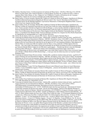 21 jun 2015 Descendentes de Dom Rodrigo Diaz de Bivar El Cid Página 74
739. Mathias, Herculano Gomes, Um Recenseamento da Capitania de Minas Gerais - Villa Rica 1804, Pag.s110 e XXVIII.
Morava em Ouro Preto, entre a Ponte do Rosário e o Largo da Igreja. Era Sarg.o M., na época do Censo, e tinha os
seguintes filhos: Pedro Afonço, id. 2an., D.Ignes de 3 an., D.Maria de 18 meses e D.Francisca id.e de 3 semanas -
pedindo-lhe o número de seus escravos respondeu que já tinha dado manifesto a S.Ex.a.
740. Igreja Católica, N.Sra.da Assunção, Mariana-MG, Capela de S.Antonio do Morro da Passagem, Arquidiocese de Mariana,
Certidão de Batismo(Transcrição) de Miquelina de Oliveira Leite(?). Pais: Ten.Cel. Maximiano de Oliveira leite e
D.Eugenia Galvao de São Martinho.Padrinhos: Cap.Francisco Maximiano e D.Henriquetta Magdalena.Padre: Leonel de
Abreu Lima.Cura: Joaquim Jozé Roiz Rego.
741. Igreja Católica, N.Sra. da Assunção, Mariana-MG, Capella de S.Antonio do Morro da Passagem, Arquidiocese de
Mariana, Certidão de Casamento(Transcrição) de Luiz Jozé Pinto Coelho da Cunha e Henriquetta Magdalena de Oliveira
Leite. O noivo nascido e batizado na freguezia da Villa de Pitangui, e a noiva nascida e batizada na freguezia de Ouro
Preto de Villa Rica.Pais do noivo: Cap. Francisco Manoel Pinto Coelho da Cunha e D.Catharina de Abreo Lima.Pais da
noiva: Ten.Cel.Maximiano de Oliveira Leite e Maria Eugênia Galvão de São Martinho.Testemunhas:Sarg.-mor Pedro
Muzé e o Cap.Manoel Jozé Monteiro.Padre: Francisco Rodrigues de Paula.Cura: Joaquim Jozé Roiz Rocha.Dispensados
do impedimento de consanguinidade em 2.o grau da linha transversal.
742. Vários, Rio de Janeiro, Vol.4, no.1, jan-jun 1989, Acervo - Revista do Arquivo Nacional, Pag.31.
743. Transcrição de Izabella Fátima Oliveira de Sales - Itabirito-MG, a pedido de Antônio Carlos de Castro - ago/06-fev/07,
Arquivo Histórico da Casa Setecentista de Mariana - AHCSM - Inventários, Caixa: 134/A:2809/1.o Ofício. Inventariado:
Padre Bento de Mello Bezerra Rego.Inventariante: Maximiano de Oliveira Leite. Data: 1816,Local: Rio de Santa Ana que
desgua no Rio da Casca.Faleceu aos cindo dias do mes de agosto de 1815 com testamento.Herdeiros: Maria Ignacia de
Oliveira Maior, de setenta anos.Filho do Capitão Leonel de Abreu e Lima, já falecido e D.Maria Ignacia Pires de
Oliveira.... dei a meu irmão Cap.Caetano Leonel para sustentação de sua família um pedaço de terras na Guarapiranga,
que forma do falecido Ribeiro e depois de um filho deste a quem pageui, ... Decalaro que deixiei a meu irão Domingos
Leonel de Abreu 200 mil reis. ... Declaro que instituo como testamenteiro em primeiro lugar a meu irmão o
Ten.Cel.Maximiano de Oliveira Leite e em segundo lugar a meu irmão Padre Leonel de Abreu Lima e em terceiro lugar a
meu sobrinho e afilhado Bento de Mello Bezerra Rego ,,, o mais que restar da minha terça deixo ao Cap.José Caetano
Rodrigues Horta.
744. Transcrição de Izabella Fátima Oliveira de Sales - Itabirito-MG, a pedido de Antônio Carlos de Castro - ago/06-fev/07,
Arquivo Histórico da Casa Setecentista de Mariana - AHCSM - Inventários, Caixa: 126/A:2534/2.o Ofício. Inventariado:
Maximiano de Oliveira Leite.Inventariante: Maria Eugênia Galvão de São Martinho.Data: 1831.Local: Morro de Santo
Antônio.Falecido sem testamento a 24/10/1830.Herdeiros:1-Ignácia Feliciana, casada com o Cap.Francisco Maximiano
Alves de Mello, morador em Barbacena;2-Pedro Affonço Galvão de São Martinho, 29 anos;3-D.Maria Affonça, casada
com Francisco Urbano Pinto Coelho da Cunha;4-D.Henriqueta Madalena de Oliveira, casada com o Alferes Luis José
Pinto Coelho da Cunha;
6-D.Maria Madalena, 21 anos;7-D.Clara Margarida de Oliveira Leite;8-Manoel Leonel Abreu de Lima;9-Maximiano
Antônio, 13 anos;10-D.Bárbara Augusta, 10 anos;11-D.Miquelina.... processo de descendentes de Ignácia Fekiciana
constam neste inventário.
745. Igreja Católica, Nossa Senhora da Assunção, Mariana-MG, Capella S.Antonio do Morro da Passagem, Arquidiocese de
Marian, Certidão de Óbito(Transcrição) de Maximiano de Oliveira Leite. Faleceu com 84 anos.Cura: João Paulo Barbosa.
746. Igreja Católica, Nossa Senhora da Assunção, Mariana-MG, Capella S.Antonio do Morro da Passagem, Arquidiocese de
Marian, Certidão de Óbito(Transcrição) de Maximiano de Oliveira Leite, Fl.68 do Livro de Óbitos dos anos de
1826-1839.
747. Igreja Católica Nossa Senhora da Assunção de Mariana-MG, Arquidiocese de Mariana-MG, Registros Paroquiais,
1711-1980, Microfilme No.1284530/Item 3/Fl.68.
748. Transcrição de Izabella Fátima Oliveira de Sales - Itabirito-MG, a pedido de Antônio Carlos de Castro - ago/06-fev/07,
Arquivo Histórico da Casa Setecentista de Mariana - AHCSM - Inventários, Caixa: 126/A:2534/2.o Ofício.
AHCSMDocumento: InventárioInventariado: Maximiano de Oliveira LeiteLocal: Morro de Santo
AntonioData:1831Referencia:cx:126 / A:2524 / 2ðof[fl1]Inventário dos bens que focarão por / falecimento do Tenente
Coronel Ma-/ximiniano de Oliveira Leite casado / que foi com Dona Eugenia / Galvão de São Martinho Morador no
Mor/ro de Santo Antonio de Mariana / falecido sem testamento a 24/10/1830[fl3]1. D. Ignacia Felisciana, casada com o /
Capitão Francisco Maximiano Alves de Mello / morador em Barbacena.2. Pedro Affonço Galvão de São Martinho - 29
anos3. D. Maria Affonça casada com Fran-/cisco Urbano Pinto Coelho da Cunha / 4. D. Henriqueta Madalena de Oliveira
/ casada com o Alferes Luis Jose Pinto / Coelho da Cunha.5. D. Carlota Joaquina Abreu de Lima - 23 anos.6. D. Maria
Madalena - 21 anos.7. D. Clara Margarida de Oliveira Leite - 18 anos.8. Manoel Leonel Abreu de Lima - 16 anos.9.
Maximiano Antonio - 13 anos.10. D. Bárbara Augusta - 10 anos11. D. Miquilina - 8 anos.[fl30]Exmo. Snr. Dr. Juiz de
Direito da Comarca de MarinaHoracio da Silva Mello Filho, filho de Horácio da Silva Mello, já falecido, o qual era filho
de Pedro de Alcântara de Mello e este filho de D. Ignacia Feliciana Galvão de São Martinho, por sua vez filha de
Maximiano de Oliveira / Leite e sua mulher Maria Eugenia Galvão de São Martinho e, portanto trineto de Maximiano de
Oliveira Leite quer trazer á sobre partilha no inventario de trisavô bens que não foram inventariados e que são os
constantes da certidão de sesmaria junta e das requereram por certidão ao Arquivo publico Mineiro.Para este fim requer a
V. Excia digne-se deferir-lhe a inventariança a fim de serem sobrepartilhados os bens referidosP. DeferimentoMariana 20
de janeiro de 1938[fl32][Certidão:]Certifico que revendo em Cartório os autos de Habilitação de Casamento, de Horácio
 