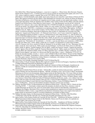 21 jun 2015 Descendentes de Dom Rodrigo Diaz de Bivar El Cid Página 75
Silva Mello Filho e Maria Esperança Rodrigues (...) cujo teor é o seguinte: (...) Minas Gerais, Belo Horizonte. Primeiro
Distrito de Paz. Registro Civil (...) Certifica que do livro onze de assentos de nascimento desta capital, sob o nð 277 a fls.
183v. consta o respectivo registro o seguinte: Que no dia 21/07/1904 às vinte e duas e meia
[fl32v]horas a Avenida Paraopeba, nesta cidade, nasceu uma criança do sexo masculino a qual chama-se Horacio da Silva
Mello, filho legitimo de Horacio da Silva Mello e Dona Marilandes da Conceição Leite, naturais do Distrito de Ibitipoca,
Município de Barbacena e ela do Distrito de Congonha [sic] do Campo, casaram-se nesta capital onde residiam. Avós da
criança pelo lado paterno: Pedro de Alcântara Alves de Mello e dona Carlota Carolina da Silva Mello e pelo lado materno
Joaquim Leite Pereira Guerra e Dona Maria do Carmo Guerra (...) Eu, João Bracarense, escrivão de Paz e oficial do
Registro Civil a subscrevi, dato e assino. Belo Horizonte 05/11/1923[fl33] [Certidão de casamento:](...) Certifica / que do
livro três de assento / de casamento desta Cida/de, a folhas 139, verso, numero 24 consta o respectivo /[fl33v] registro o
seguinte: Que no dia 23/04/1903 (...) receberam-se em matrimonio Horacio / da Silva Mello, filho legitimo / de Pedro de
Alcântara Alves de / Mello e de D. Carlota Carolina / da Silva Mello, maior de 42annos de idade / solteiro, negociante,
natural / do distrito de Ibitipoca, Muni/cipio de Barbacena, deste Es/tado e D. Marilandes da Con/ceição Leite filha
legitima de / Joaquim Leite Pereira Guerra / e D. Maria do Carmo Pereira / com 23 anos e natural de Congonhas / do
Campo, Município de Queluz de Minas, os quais se / [fl34]casaram em comu-/nhão de bens (...)(...) Rio de Janeiro aos
02/12/1937[fl35][Certidão:]Certifico (...) que revendo em meu cartório / os autos do inventario dos bens / do espolio da
finada dona Igna-/cia Feliciana Galvão de São Mar-/tinho e Mello, de quem foi inven-/tariante Manoel Ignácio Alves / de
Mello, dos mesmos consta em / seguida ao juramento ao inventa-/riante, prestado aos 27/10/1871, o termo de declarações
do / seguinte teor: "Declarações do / Inventariante: (...) foi dito (...) que sua mãe faleceo sem/ testamento, a 20/06 ultimo,
deixando onze filhos cujos / nomes, idades e estado são os se-/guintes: 1ð- Henriqueta Ca-/rolina Joany de Mello,
viúva.2ð- Francisco Jose Alves, casa/do.3ð- Pedro de Alcântara Al-/vês de Mello, casado. 4ð- Jose / Maximiano Alves de
Mello, casado.5ð- Anna Ludovina de / Mello casada com José Rodrigues / de Oliveira.6ð- Bento Alves de /[fl35v]de
Mello, casado.7ð- Ignacia / Josefina Nogueira Alves de Mello / casada com Francisco Antonio / Nogueira da Gama.8ð-
Manoel / Ignácio Alves de Mello, casado.9ð- Francisca Maximiana Joany de / Mello, casada com Francisco Ma/ximiano
Joany de Mello.10ð- Eduardo de Mello, idiota.11ð- Maria Agostinha Alves / de Mello, falecida e casada que / foi com
Manoel Ferreira Baptista / que ainda vive e deixou uma filha/ de nome Maria - 6 anos.(...) Barbacena, 27/12/1937. Eu
Rubens de Azevedo Coutinho, escrivão, o / escrevi e assino /[fl36][Certidão de óbito:]Nome: Horacio da Silva MelloData
do óbito:20/12/1933Idade: 74 anosMotivo: Arterio esclerose, collapso cardíaco.Lugar do enterro: InhaúmaDeixa filhos?
Sete filho, quatro maiores: Themistocles, Carlota, Horacio e o declarante, e três menores: Luis, Bias e
Guiomar.Declarante: [ilegível] Alves da Silva Mello.
749. Silva Leme, Luiz Gonzaga, Genealogia Paulistana, Vol.IV/Tit.Hortas/Pag.345.
750. Igreja Católica, N.Sra.da Assunção, Mariana-MG, Capela de S.Antonio do Morro da Passagem, Arquidiocese de Mariana,
Certidão de Batismo(Transcrição) de Miquelina de Oliveira Leite(?).
751. Igreja Católica, N.Sra. da Assunção, Mariana-MG, Capella de S.Antonio do Morro da Passagem, Arquidiocese de
Mariana, Certidão de Casamento(Transcrição) de Luiz Jozé Pinto Coelho da Cunha e Henriquetta Magdalena de
Oliveira Leite.
752. Transcrição de Izabella Fátima Oliveira de Sales - Itabirito-MG, a pedido de Antônio Carlos de Castro - ago/06-fev/07,
Arquivo Histórico da Casa Setecentista de Mariana - AHCSM - Inventários, Caixa: 126/A:2534/2.o Ofício. Inventariado:
Maximiano de Oliveira Leite.Inventariante: Maria Eugênia Galvão de São Martinho.Data: 1831.Local: Morro de Santo
Antônio.Falecido sem testamento a 24/10/1830.Herdeiros:1-Ignácia Feliciana, casada com o Cap.Francisco Maximiano
Alves de Mello, morador em Barbacena;2-Pedro Affonço Galvão de São Martinho, 29 anos;3-D.Maria Affonça, casada
com Francisco Urbano Pinto Coelho da Cunha;4-D.Henriqueta Madalena de Oliveira, casada com o Alferes Luis José
Pinto Coelho da Cunha;5-D.Carlota Joaquina Abreu de Lima, 23 anos;6-D.Maria Madalena, 21 anos;7-D.Clara Margarida
de Oliveira Leite;8-Manoel Leonel Abreu de Lima;9-Maximiano Antônio, 13 anos;10-D.Bárbara Augusta, 10
anos;11-D.Miquelina.... processo de descendentes de Ignácia Fekiciana constam neste inventário.
753. Mathias, Herculano Gomes, Um Recenseamento da Capitania de Minas Gerais - Villa Rica 1804, II - Distrito de Ouro
Preto/Pag.XXVIII. ..." - Encerrando a relação especial de moradores do distrito de Ouro Preto, citaremos o nome do
Capitão Maximiano de Oliveira Leite, genro do coronel Pedro Afonso Galvão de São Martinho, comandante do
Regimento dos Dragões. Maximiano tivera a carreira militar prejudicada por suspeita de envolvimento na conjuração de
1789, Martinho de Melo e Castro, o sagaz Ministro dos Domínios Ultramarinos fizera a êsse respeito observações do
próprio punho em documento enviado ao Visconde de Barbacena, Governador de Minas Gerais.".
754. Mathias, Herculano Gomes, Um Recenseamento da Capitania de Minas Gerais - Villa Rica 1804, Microfilme
1102983/Item 2/Pag XXVIII. Salt Lake City: Filmado pela Sociedade Genealógica de Utah, 1976.
755. Igreja Católica, Nossa Senhora Senhora da Conceição de Ouro Preto-MG, Arquidiocese de Mariana, Certidão de
Óbito(Transcrição) de Maria Eugenia Galvão de São Martinho. Faleceu com 80 anos de idade e foi sepultada nos
Perdões.Vigário: João Francisco de Carvalho.
756. Igreja Católica, Nossa Senhora Senhora da Conceição de Ouro Preto-MG, Arquidiocese de Mariana, Certidão de
Óbito(Transcrição) de Maria Eugenia Galvão de São Martinho, Fl.42 do Livro de Óbitos dos anos de 1853-1858.
757. Igreja Católica Nossa Senhora da Conceição de Ouro Preto-MG, Arquidiocese de Mariana-MG, Registros Paroquiais,
1710-1951, Microfilme No.1284553/Item 6/Fl.42.
758. Mathias, Herculano Gomes, Um Recenseamento da Capitania de Minas Gerais - Villa Rica 1804, Pag.110. Com 3 annos
de idade, conforme o censo.
 