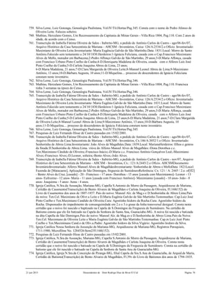21 jun 2015 Descendentes de Dom Rodrigo Diaz de Bivar El Cid Página 76
759. Silva Leme, Luiz Gonzaga, Genealogia Paulistana, Vol.IV/Tit.Hortas/Pag.345. Consta com o nome de Pedro Afonso de
Oliveira Leite. Faleceu solteiro.
760. Mathias, Herculano Gomes, Um Recenseamento da Capitania de Minas Gerais - Villa Rica 1804, Pag.110. Com 2 anos de
idade, de acordo com o Censo.
761. Transcrição de Izabella Fátima Oliveira de Sales - Itabirito-MG, a pedido de Antônio Carlos de Castro - ago/06-fev/07,
Arquivo Histórico da Casa Setecentista de Mariana - AHCSM - Inventários, Caixa: 126/A:2534/2.o Ofício. Inventariado:
Maximiano de Oliveira Leite.Inventariante: Maria Eugência Galvão de São Martinho.Data: 1831.Local: Morro de Santo
Antônio.Falecido sem testamento a 24/10/1830.Herdeiros:1-Ignácia Feliciana, casada com o Cap.Francisco Maximiano
Alves de Mello, morador em Barbacena;2-Pedro Affonço Galvão de São Martinho, 29 anos;3-D.Maria Affonça, casada
com Francisco Urbano Pinto Coelho da Cunha;4-D.Henriqueta Madalena de Oliveira, casada com o Alferes Luis José
Pinto Coelho da Cunha;5-D.Carlota Joaquina Abreu de Lima, 23 anos;
6-D.Maria Madalena, 21 anos;7-D.Clara Margarida de Oliveira Leite;8-Manoel Leonel Abreu de Lima;9-Maximiano
Antônio, 13 anos;10-D.Bárbara Augusta, 10 anos;11-D.Miquelina.... processo de descendentes de Ignácia Fekiciana
constam neste inventário.
762. Silva Leme, Luiz Gonzaga, Genealogia Paulistana, Vol.IV/Tit.Hortas/Pag.346.
763. Mathias, Herculano Gomes, Um Recenseamento da Capitania de Minas Gerais - Villa Rica 1804, Pag.110. Francisca
tinha 3 semanas na época do Censo.
764. Silva Leme, Luiz Gonzaga, Genealogia Paulistana, Vol.IV/Tit.Hortas/Pag.346.
765. Transcrição de Izabella Fátima Oliveira de Sales - Itabirito-MG, a pedido de Antônio Carlos de Castro - ago/06-fev/07,
Arquivo Histórico da Casa Setecentista de Mariana - AHCSM - Inventários, Caixa: 126/A:2534/2.o Ofício. Inventariado:
Maximiano de Oliveira Leite.Inventariante: Maria Eugênia Galvão de São Martinho.Data: 1831.Local: Morro de Santo
Antônio.Falecido sem testamento a 24/10/1830.Herdeiros:1-Ignácia Feliciana, casada com o Cap.Francisco Maximiano
Alves de Mello, morador em Barbacena;2-Pedro Affonço Galvão de São Martinho, 29 anos;3-D.Maria Affonça, casada
com Francisco Urbano Pinto Coelho da Cunha;4-D.Henriqueta Madalena de Oliveira, casada com o Alferes Luis José
Pinto Coelho da Cunha;5-D.Carlota Joaquina Abreu de Lima, 23 anos;6-D.Maria Madalena, 21 anos;7-D.Clara Margarida
de Oliveira Leite;8-Manoel Leonel Abreu de Lima;9-Maximiano Antônio, 13 anos;10-D.Bárbara Augusta, 10
anos;11-D.Miquelina.... processo de descendentes de Ignácia Fekiciana constam neste inventário.
766. Silva Leme, Luiz Gonzaga, Genealogia Paulistana, Vol.IV/Tit.Hortas/Pag.345.
767. Pesquisas de Luiz Fernando Hisse de Castro passadas em 15/02/2001.
768. Transcrição de Izabella Fátima Oliveira de Sales - Itabirito-MG, a pedido de Antônio Carlos de Castro - ago/06-fev/07,
Arquivo Histórico da Casa Setecentista de Mariana - AHCSM - Inventários, Cx.146/A:3052/1.o Ofício. Inventariado:
Senhorinha de Abreu Lima.Inventariante: João Alves de Magalhães.Data: 1839.Local: MarianaHerdeiros: filhos e genros
da finada D.Senhorinha de Abreu Lima. viúva do Alferes Manoel Alves de Magalhães:-Dona Dorothea c.c.
Ten.Maximiano Cândido de Oliveira;-Francisco Inácio;-D.Maria c.c. Francisco Antônio Gonçalves Leal;-Maximiano
Alves;-Francisco Alves;-D.Leonor, solteira;-Bento Alves;-João Alves.
769. Transcrição de Izabella Fátima Oliveira de Sales - Itabirito-MG, a pedido de Antônio Carlos de Castro - nov/07, Arquivo
Histórico da Casa Setecentista de Mariana - AHCSM - Inventários, Cx.: 121/A:2445/2.o Ofício. AHCSMDocumento:
InventárioInventariado: Alferes Manoel Alves de MagalhãesInventariante: Sinhorinha de Abreu e MelloData: 1821Local:
Fazenda de [Matacaens], Aplicação de São Domingos, freguesia do SumidouroReferência: Cx: 121 / A: 2445 / 2.o. of[fl2]
- Bento Alves da Cruz, [casado] - 20 - Francisco - 17 anos- Dorothea - 15 anos [casada com Maximianno]- Leonor - 13
anos- Eufrozina - 12 anos- Maria - 11 anos [casada com Francisco Antônio]- Maximianno [casado] - 10 anos- João - 8
anos- Joaquinna - 5 anos- Anna - 4 anos.
770. Igreja Católica, N.Sra.da Assunção, Mariana-MG, Capella S.Antonio do Morro da Passagem, Arquidiocese de Mariana,
Certidão de Casamento(Transcrição) de Bento Alvares de Magalhães e Carlota Joaquina de Oliveira, Fl.160(152) do
Livro de Casamentos dos anos de 1807-1857. Pais do noivo: Manoel Alz. de Mag.s e D.Senhorinha de Abreo Lima.Pais
da noiva: Ten.Cel. Maximiano de Olivr.a Leite e D.Maria Eugênia Galvão de São Martinho.Testemunhas: Cap.Luiz José
Pinto Coelho e Ten.Maximiano Candido de Oliveira.Cura: Agostinho Isidoro da Rocha.Cura: Agostinho Isidoro da
Rocha. Dispensados do impedimento de consanguinidade em 2.o e 3.o graus da linha transversal desigual. Consta nesta
certidão que o noivo foi nascido e baptizado na Capela de S.Domingos da Freguesia de Sumidouro. Na certidão de
Batismo consta que ele foi batizado na Capela da Senhora de Santa Ana, Guaraciaba-MG. A noiva foi nascida e batizada
na dita Capella de São Domingos.Pais do noivo: Manoel Alz. de Mag.es e D.Senhorinha de Abreo Lima.Pais da Noiva:
Ten.Cel. Maximiano de Oliveira Leite e Maria Eugênia Galvão de São Martinho.Testemunhas: Cap.m Luiz Jozé Pinto
Coelho e Ten.Maximinano Cand.o de Oliv.a.Padre: Agostinho Isidoro da Silva.Vigário: Agostinho Isidoro da Silva.
771. Igreja Católica Nossa Senhora da Assunção de Mariana-MG, Arquidiocese de Mariana-MG, Registros Paroquiais,
1711-1980, Microfilme No. 1284526/Item2/Fl.160(152).
772. Pesquisas de Luiz Fernando Hisse de Castro passadas em 15/02/2001.
773. Igreja Católica, N.Sra.da Assunção, Mariana-MG, Capella S.Antonio do Morro da Passagem, Arquidiocese de Mariana,
Certidão de Casamento(Transcrição) de Bento Alvares de Magalhães e Carlota Joaquina de Oliveira. Consta nesta
certidão que o noivo foi nascido e batisado na Capela de S.Domingos da Freguesia de Sumidouro. Consta na certidão de
batismo que ele foi nascido e batisado na Capela da Senhora de Santa Ana de Guaraciaba-MG.
774. Igreja Católica, Igreja N.Sra.da Conceição de Piranga-MG, filial Capela da Sra.S.Ana de Guaraciaba, de Arquid.de Maria,
Certidão de Batismo(Transcrição) de Bento Alvares de Magalhães, Fl.39v do Livro de Batismos dos anos de 1794-1835.
 