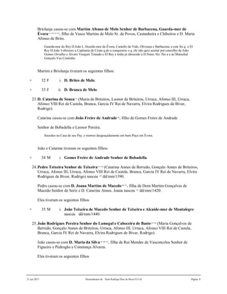 21 jun 2015 Descendentes de Dom Rodrigo Diaz de Bivar El Cid Página 8
Briolanja casou-se com Martim Afonso de Melo Senhor de Barbacena, Guarda-mor de
Évora131,132,133,134
, filho de Vasco Martins de Melo Sr. de Povos, Castanheira e Chibeiros e D. Maria
Afonso de Brito.
Guarda-mor do Rey D.João I, Alcaide-mor de Évora, Castello de Vide, Olivença e Barbacena; a este foi q. o El
Rey D.João I ofereceo a Capitania de Ceuta q.do a conquistou o q. ele não quiz aceitar por concelho de João
Gomes Orvalho e Alvaro Vasques Tisnado e El Rey a tinha já oferecido a D.Nuno Alz. Per.a e ao Marechal
Gonçalo Vaz Coutinho.
Martim e Briolanja tiveram os seguintes filhos:
+ 32 F i. D. Brites de Melo.
+ 33 F ii. D. Branca de Melo.
23.D. Catarina de Souza135
(Maria de Briteiros, Leonor de Briteiros, Urraca, Afonso III, Urraca,
Afonso VIII Rei de Castela, Branca, Garcia IV Rei de Navarra, Elvira Rodrigues de Bivar,
Rodrigo).
Catarina casou-se com João Freire de Andrade136
, filho de Gomes Freire de Andrade
Senhor de Bobadella e Leonor Pereira.
Sucedeo na Casa de seu Pay, e morreo desgraçadamente em hum Poço em Évora.
João e Catarina tiveram os seguintes filhos:
+ 34 M i. Gomes Freire de Andrade Senhor de Bobadella.
24.Pedro Teixeira Senhor de Teixeira137,138
(Catarina Annes de Berredo, Gonçalo Annes de Briteiros,
Urraca, Afonso III, Urraca, Afonso VIII Rei de Castela, Branca, Garcia IV Rei de Navarra, Elvira
Rodrigues de Bivar, Rodrigo) nasceu 139
dd/mm/1390.
Pedro casou-se com D. Joana Martins de Macedo140,141
, filha de Dom Martim Gonçalves de
Macedo Senhor de Seriz e D. Catarina Annes. Joana nasceu 142
dd/mm/1420.
Eles tiveram os seguintes filhos
+ 35 M i. João Teixeira de Macedo Senhor de Teixeira e Alcaide-mor de Montalegre
nasceu dd/mm/1440.
25.João Rodrigues Pereira Senhor do Lamegal e Cabeceira de Basto143,144
(Maria Gonçalves de
Berredo, Gonçalo Annes de Briteiros, Urraca, Afonso III, Urraca, Afonso VIII Rei de Castela,
Branca, Garcia IV Rei de Navarra, Elvira Rodrigues de Bivar, Rodrigo).
João casou-se com D. Maria da Silva145,146,147
, filha de Rui Mendes de Vasconcelos Senhor de
Figueiro e Pedrogão e Constança Álvares.
Eles tiveram os seguintes filhos
 
