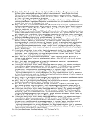 21 jun 2015 Descendentes de Dom Rodrigo Diaz de Bivar El Cid Página 80
854. Igreja Católica, N.Sra. da Assunção, Mariana-MG, Capella de S.Antonio do Morro da Passagem, Arquidiocese de
Mariana, Certidão de Casamento(Transcrição) de Francisco Urbano Pinto Coelho e Maria Affonsa Galvão de São
Martinho. O noivo nascido e batizado nesta Capella de Santo Antonio e a noiva nascida e batizada na freguezia de
Sabará.Pais do noivo: Francisco Manoel Pinto Coelho e D.Catharina de Abreo Lima.Pais da noiva: Ten.Cel. Maximiano
de Oliveira Leite e Maria Eugênia Galvão de São Martinho.
Testemunhas: Sarg.-mor Pedro Muzzé e Cap.Manoel Jozé Monteiro.Reverendo: Francisco Rodrigues de Paula.Cura:
Joaquim Jozé Roiz Rocha.Dispensados do impedimento de consanguinidade em 2.o e 3.o graus da linha transversal
desigual. Consta com o nome de Catharina de Abreo Lima.
855. Igreja Católica, N.Sra.da Assunção, Mariana-MG, Capela de S.Antonio do Morro da Passagem, Arquidiocese de Mariana,
Certidão de Batismo(Transcrição) de Maria Ignácia Pinto Coelho da Cunha(?). Pais: Cap.Francisco Manoel Pinto Coelho
e D.Catharina Felicia..Padrinhos: R.do Bento de Mello e D.Maria Ignacia Pires de Oliveira.Padre: Lourenço de Abreu
Lima.Cura: Joaquim Jozé Roiz Rego.
856. Igreja Católica, N.Sra.da Assunção, Mariana-MG, Capela de S.Antonio do Morro da Passagem, Arquidiocese de Mariana,
Certidão de Batismo(Transcrição) de Francisco Urbano Pinto Coelho da Cunha. Pais: Cap.Francisco Manoel Pinto Coelho
e D.Catharina de Abreu LimaPadrinhos: D.Maria Ignacia.Padre: Joaquim Jozé Roiz Rego.Cura: Joaquim Jozé Roiz Rego.
857. Igreja Católica, Igreja N.Sra.da Conceição de Piranga-MG, filial Capela da Sra.S.Ana de Guaraciaba, de Arquid.de Maria,
Certidão de Batismo(Transcrição) de Bento Alvares de Magalhães. Vide padrinhos.
858. Igreja Católica, Hermida Pe.João Coelho Barboza, Freguezia de Sumidouro, Arquidiocese de Marianna, Certidão de
Batismo(Transcrição) de Francisco Gonçalves Leal(?). Esta certidão está registrada na Igreja Nossa Senhora da
Conceição da cidade de Piranga-MG, Arquidiocese de Marianna.A Hermida é da Aplicação da Capella de Senhora Santa
Anna da Freguezia de Sumidouro. Sumidouro é atual Padre Viegas, distrito de Mariana-MG.Pais: Capitão Miguel
Antonio Gonçalves Leal e Joaquina Claudia de São José.Padrinhos:Joaquim José do Monte, da Freguezia do Furquim e
D.Catharina Felícia de Abreu e Mello, moradora na Freguezia do Sumidouro. Padre: Manoel Gonsalves Fontes.Vigário:
Manoel Gonsalves Fontes.
859. Transcrição de Izabella Fátima Oliveira de Sales - Itabirito-MG, a pedido de Antônio Carlos de Castro - ago/06-fev/07,
Arquivo Histórico da Casa Setecentista de Mariana - AHCSM - Inventários, Caixa 142/A:2977/1.o Ofício , ago 2006.
Inventariado: Capitão Francisco Manoel Pinto Coelho da Cunha.Inventariante: Luiz José Pinto Coelho da Cunha.Data:
1846. Consta com o nome de Catharina Felícia de Abreu Mello.
860. Igreja Católica, N.Sra.da Assunção, Mariana-MG, Capella de S.Antonio do Morro da Passagem, Arquidiocese de
Mariana, Certidão de Batismo(Transcrição) de Catharina Maria de Lima e Mello, Fl.217v(218v) do Livro de Batismos
dos anos de 1760-1836.
861. Igreja Católica Nossa Senhora da Assunção de Mariana-MG, Arquidiocese de Mariana-MG, Registros Paroquiais,
1711-1980, Microfilme No.1284523/Item 4/Fl.217v(218v).
862. Transcrição de Izabella Fátima Oliveira de Sales - Itabirito-MG, a pedido de Antônio Carlos de Castro - ago/06-fev/07,
Arquivo Histórico da Casa Setecentista de Mariana - AHCSM - Inventários, Cx.:96/A:2002/1.o Ofício. Inventariado:
Catarina Felícia de Abreu e Melo.Inventariante: Francisco Manoel Pinto Coelho da Cunha.Data: 1845.Local:
Mariana.Abertura... pelo falecimento da supra nomeada casada que foi com o Cap.Francisco Manoel Pinto Coelho da
Cunha ... falecida sem testamento ... inventário e partilhas amigáveis por não haverem órfãos ou menores
...Herdeiros:-D.Albina Ignacia Rosa de Abreu.-Maria Ignacia Pires casasa com José Timóteo de Freitas.-D. Anna Felicia
de Abreu.-D.Francisco Urvano casado com Maria do Carmo.-Luiz José Pinto Coelho da Cunha.-D.Angélica Querubina de
Abreu casada com Joaquim Alves da Cunha.-D,Mathildes.
863. Igreja Católica, N.Sra.da Assunção, Mariana-MG, Capela de S.Antonio do Morro da Passagem, Arquidiocese de Mariana,
Certidão de Batismo(Transcrição) de Maria Ignácia Pinto Coelho da Cunha(?).
864. Igreja Católica, N.Sra.da Assunção, Mariana-MG, Capela de S.Antonio do Morro da Passagem, Arquidiocese de Mariana,
Certidão de Batismo(Transcrição) de Francisco Urbano Pinto Coelho da Cunha.
865. Nava, Pedro, Baú de Ossos, Editora Giordano, São Paulo-SP, Ateliê Editorial, São Paulo-SP, edição 1999., Pag.143.
Livro indicado por Wendel Albert Oliveira Pereira. ... Certa morena crespa, cujo filho subiu aos píncaros da Praça da
Liberdade, era filha ílegitima de Felício Muniz ou do seu mano Francisco Manuel. Mais provavelmente do Felício, que ...
866. Transcrição de Izabella Fátima Oliveira de Sales - Itabirito-MG, a pedido de Antônio Carlos de Castro - ago/06-fev/07,
Arquivo Histórico da Casa Setecentista de Mariana - AHCSM - Inventários, Caixa 142/A:2977/1.o Ofício , ago 2006.
Inventariado: Capitão Francisco Manoel Pinto Coelho da Cunha.Inventariante: Luiz José Pinto Coelho da Cunha.Data:
1846.Local: Mariana.Com testamento.Consta como nascido e batizado na freguezia de Pitangui e filho do Coronel Luiz
José Pinto Coelho da Cunha e D.Antônio Joanna de Miranda e Costa,.
867. Transcrição de Izabella Fátima Oliveira de Sales - Itabirito-MG, a pedido de Antônio Carlos de Castro - ago/06-fev/07,
Arquivo Histórico da Casa Setecentista de Mariana - AHCSM - Inventários, Cx.:96/A:2002/1.o Ofício. Inventariado:
Catarina Felícia de Abreu e Melo.Inventariante: Francisco Manoel Pinto Coelho da Cunha.Data: 1845.Local:
Mariana.Abertura... pelo falecimento da supra nomeada casada que foi com o Cap.Francisco Manoel Pinto Coelho da
Cunha ... falecida sem testamento ... inventário e partilhas amigáveis por não haverem órfãos ou menores
...Herdeiros:-D.Albina Ignacia Rosa de Abreu.-Maria Ignacia Pires casasa com José Timóteo de Freitas.-D. Anna Felicia
de Abreu.-D.Francisco Urvano casado com Maria do Carmo.-Luiz José Pinto Coelho da Cunha.-D.Angélica Querubina de
Abreu casada com Joaquim Alves da Cunha.-D,Mathildes.
868. Silva Leme, Luiz Gonzaga, Genealogia Paulistana, Vol.IV/Tit.Hortas/Pag.353.
 