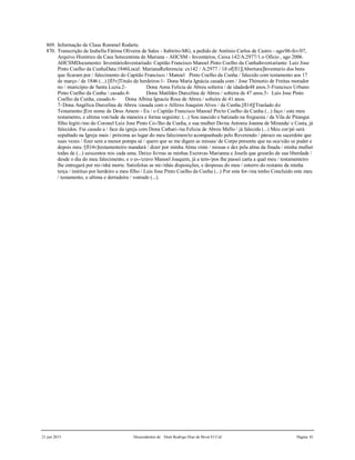 21 jun 2015 Descendentes de Dom Rodrigo Diaz de Bivar El Cid Página 81
869. Informação de Claus Rommel Rodarte.
870. Transcrição de Izabella Fátima Oliveira de Sales - Itabirito-MG, a pedido de Antônio Carlos de Castro - ago/06-fev/07,
Arquivo Histórico da Casa Setecentista de Mariana - AHCSM - Inventários, Caixa 142/A:2977/1.o Ofício , ago 2006.
AHCSMDocumento: InventárioInventariado: Capitão Francisco Manoel Pinto Coelho da CunhaInventariante: Luiz Jose
Pinto Coelho da CunhaData:1846Local: MarianaReferencia: cx142 / A:2977 / 1ð of[fl1][Abertura]Inventario dos bens
que ficaram por / falecimento do Capitão Francisco / Manoel Pinto Coelho da Cunha / falecido com testamento aos 17
de março / de 1846 (...) [fl5v]Titulo de herdeiros:1- Dona Maria Ignácia casada com / Jose Thimotio de Freitas morador
no / município de Santa Luzia.2- Dona Anna Felicia de Abreu solteira / de idadede48 anos.3-Francisco Urbano
Pinto Coelho da Cunha / casado.4- Dona Matildes Durcelina de Abreu / solteira de 47 anos.5- Luis Jose Pinto
Coelho da Cunha, casado.6- Dona Albina Ignacia Rosa de Abreu / solteira de 41 anos.
7-Dona Angélica Durcelina de Abreu /casada com o Alferes Joaquim Alves / da Cunha.[fl14][Traslado do
Testamento:]Em nome de Deus Amem - Eu / o Capitão Francisco Manoel Pin/to Coelho da Cunha (...) faço / este meu
testamento, e ultima von/tade da maneira e forma seguinte: (...) Sou nascido e batizado na freguesia / da Vila de Pitangui
filho legiti-/mo do Coronel Luiz Jose Pinto Co-/lho da Cunha, e sua mulher Do/na Antonia Joanna de Miranda/ e Costa, já
falecidos. Fui casado a / face da igreja com Dona Cathari-/na Felicia de Abreu Mello / já falecida (...) Meu cor/pó será
sepultado na Igreja mais / próxima ao lugar do meu falecimen/to acompanhado pelo Reverendo / pároco ou sacerdote que
suas vezes / fizer sem a menor pompa sé / quero que se me digam as missas/ de Corpo presente que na oca/sião se puder e
depois meu /[fl14v]testamenteiro mandará / dizer por minha Alma vinte / missas e dez pela alma da finada / minha mulher
todas de (...) seiscentos reis cada uma. Deixo fo/rras as minhas Escravas Marianna e Josefa que gozarão de sua liberdade /
desde o dia do meu falecimento, e o es-/cravo Manoel Joaquim, já a tem-/pos lhe passei carta a qual meu / testamenteiro
lhe entregará por mi-/nhá morte. Satisfeitas as mi-/nhás disposições, e despesas do meu / enterro do restante da minha
terça / instituo por herdeiro a meu filho / Luis Jose Pinto Coelho da Cunha (...) Por esta for-/ma tenho Concluído este meu
/ testamento, e ultima e derradeira / vontade (...).
 