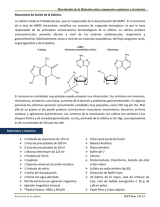 Descripción de la Relación entre compuestos orgánicos y el entorno
      Mecanismo de Acción de la Cafeína:

      La cafeína inhibe la fosfodiesterasis, que es responsable de la desactivación del AMPC. El crecimiento
      de la tasa de AMPC intracelular, amplifica sus acciones de «segundo mensajero», lo que la hace
      responsable de las principales consecuencias farmacológicas de la cafeína. La cafeína produce
      vasoconstricción; presenta efectos a nivel de los sistemas cardiovascular, respiratorio y
      gastrointestinal. Adicionalmente, actúa a nivel de los músculos esqueléticos, del flujo sanguíneo renal,
      la glucogenólisis y de la lipólisis.




      El consumo en cantidades muy grandes puede provocar una intoxicación. Sus síntomas son insomnio,
      nerviosismo, excitación, cara rojiza, aumento de la diuresis y problemas gastrointestinales. En algunas
      personas los síntomas aparecen consumiendo cantidades muy pequeñas, como 250 mg por día. Más
      allá de un gramo al día puede producir contracciones musculares involuntarias, desvaríos, arritmia
      cardiaca, y agitaciones psicomotrices. Los síntomas de la intoxicación con cafeína son similares a los
      ataques Pánico y de ansiedad generalizada. La LD50 estimada de la cafeína es de 10g, cuyo equivalente
      es de un promedio de 50 tazas de café.

Materiales y reactivos

             1 Embudo de separación de 125 ml                    Fisher para punto de fusión
             2 Vaso de precipitados de 100 ml                    Balanza Analítica
             2 Vaso de precipitados de 50 ml                     Potenciómetro
             1 Matraz erlenmeyer de 125 ml                       Buffer pH 7
             1 Probeta de 50 ml                                  Cafeína
             1 Espátula                                          Diclorometano, Cloroformo, Acetato de etilo
             1 Soporte universal con anillo metálico              ó éter etílico
             1 Embudo de vidrio                                  Sulfato de sodio anhidro Na2SO4
             1 Vidrio de reloj pequeño                           Disolución de NaOH Conc.
             1 Pizeta con agua destilada                         10 Sobres de té negro, Lata de refresco de
             Parrilla eléctrica con agitación magnética           cola, Lata de bebida energizante ó 10 g de
             Agitador magnético (mosca)                           café en polvo.
             *Pipeta Pasteur, HNO3 y NH4OH                       Papel filtro y Cubre objetos

      Extracción de la cafeína.                            .                                JEVP Sem. 2.11.12
 