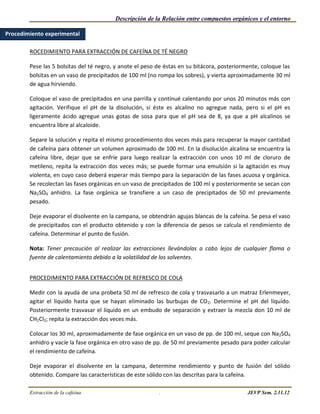 Descripción de la Relación entre compuestos orgánicos y el entorno

Procedimiento experimental

        ROCEDIMIENTO PARA EXTRACCIÓN DE CAFEÍNA DE TÉ NEGRO

        Pese las 5 bolsitas del té negro, y anote el peso de éstas en su bitácora, posteriormente, coloque las
        bolsitas en un vaso de precipitados de 100 ml (no rompa los sobres), y vierta aproximadamente 30 ml
        de agua hirviendo.

        Coloque el vaso de precipitados en una parrilla y continué calentando por unos 20 minutos más con
        agitación. Verifique el pH de la disolución, si éste es alcalino no agregue nada, pero si el pH es
        ligeramente ácido agregue unas gotas de sosa para que el pH sea de 8, ya que a pH alcalinos se
        encuentra libre al alcaloide.

        Separe la solución y repita el mismo procedimiento dos veces más para recuperar la mayor cantidad
        de cafeína para obtener un volumen aproximado de 100 ml. En la disolución alcalina se encuentra la
        cafeína libre, dejar que se enfríe para luego realizar la extracción con unos 10 ml de cloruro de
        metileno, repita la extracción dos veces más; se puede formar una emulsión si la agitación es muy
        violenta, en cuyo caso deberá esperar más tiempo para la separación de las fases acuosa y orgánica.
        Se recolectan las fases orgánicas en un vaso de precipitados de 100 ml y posteriormente se secan con
        Na2SO4 anhidro. La fase orgánica se transfiere a un caso de precipitados de 50 ml previamente
        pesado.

        Deje evaporar el disolvente en la campana, se obtendrán agujas blancas de la cafeína. Se pesa el vaso
        de precipitados con el producto obtenido y con la diferencia de pesos se calcula el rendimiento de
        cafeína. Determinar el punto de fusión.

        Nota: Tener precaución al realizar las extracciones llevándolas a cabo lejos de cualquier flama o
        fuente de calentamiento debido a la volatilidad de los solventes.


        PROCEDIMIENTO PARA EXTRACCIÓN DE REFRESCO DE COLA

        Medir con la ayuda de una probeta 50 ml de refresco de cola y trasvasarlo a un matraz Erlenmeyer,
        agitar el líquido hasta que se hayan eliminado las burbujas de CO 2. Determine el pH del líquido.
        Posteriormente trasvasar el líquido en un embudo de separación y extraer la mezcla don 10 ml de
        CH2Cl2; repita la extracción dos veces más.

        Colocar los 30 ml, aproximadamente de fase orgánica en un vaso de pp. de 100 ml, seque con Na2SO4
        anhidro y vacíe la fase orgánica en otro vaso de pp. de 50 ml previamente pesado para poder calcular
        el rendimiento de cafeína.

        Deje evaporar el disolvente en la campana, determine rendimiento y punto de fusión del sólido
        obtenido. Compare las características de este sólido con las descritas para la cafeína.

        Extracción de la cafeína.                         .                                  JEVP Sem. 2.11.12
 