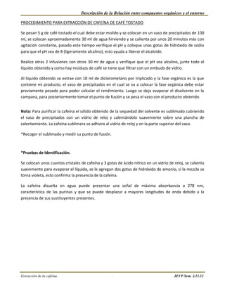 Descripción de la Relación entre compuestos orgánicos y el entorno

PROCEDIMIENTO PARA EXTRACCIÓN DE CAFEÍNA DE CAFÉ TOSTADO

Se pesan 5 g de café tostado el cual debe estar molido y se colocan en un vaso de precipitados de 100
ml, se colocan aproximadamente 30 ml de agua hirviendo y se calienta por unos 20 minutos más con
agitación constante, pasado este tiempo verifique el pH y coloque unas gotas de hidróxido de sodio
para que el pH sea de 8 (ligeramente alcalino), esto ayuda a liberar el alcaloide.

Realice otras 2 infusiones con otros 30 ml de agua y verifique que el pH sea alcalino, junte todo el
líquido obtenido y como hay residuos de café se tiene que filtrar con un embudo de vidrio.

Al líquido obtenido se extrae con 10 ml de diclorometano por triplicado y la fase orgánica es la que
contiene mi producto, el vaso de precipitados en el cual se va a colocar la fase orgánica debe estar
previamente pesado para poder calcular el rendimiento. Luego se deja evaporar el disolvente en la
campana, para posteriormente tomar el punto de fusión y se pesa el vaso con el producto obtenido.


Nota: Para purificar la cafeína el sólido obtenido de la sequedad del solvente es sublimado cubriendo
el vaso de precipitados con un vidrio de reloj y calentándolo suavemente sobre una plancha de
calentamiento. La cafeína sublimara se adhiera al vidrio de reloj y en la parte superior del vaso.

*Recoger el sublimado y medir su punto de fusión.



*Pruebas de Identificación.

Se colocan unos cuantos cristales de cafeína y 3 gotas de ácido nítrico en un vidrio de reloj, se calienta
suavemente para evaporar el líquido, se le agregan dos gotas de hidróxido de amonio, si la mezcla se
torna violeta, esto confirma la presencia de la cafeína.

La cafeína disuelta en agua puede presentar una señal de máxima absorbancia a 278 nm,
característica de las purinas y que se puede desplazar a mayores longitudes de onda debido a la
presencia de sus sustituyentes presentes.




Extracción de la cafeína.                           .                                   JEVP Sem. 2.11.12
 