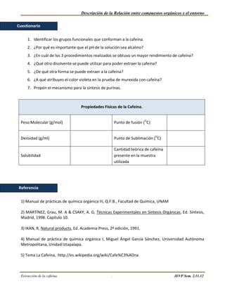 Descripción de la Relación entre compuestos orgánicos y el entorno

Cuestionario


     1. Identificar los grupos funcionales que conforman a la cafeína.
     2. ¿Por qué es importante que el pH de la solución sea alcalino?
     3. ¿En cuál de los 3 procedimientos realizados se obtuvo un mayor rendimiento de cafeína?
     4. ¿Qué otro disolvente se puede utilizar para poder extraer la cafeína?
     5. ¿De qué otra forma se puede extraer a la cafeína?
     6. ¿A qué atribuyes el color violeta en la prueba de murexida con cafeína?
     7. Propón el mecanismo para la síntesis de purinas.



                                   Propiedades Físicas de la Cafeína.


 Peso Molecular (g/mol)                                 Punto de fusión (OC)


 Densidad (g/ml)                                        Punto de Sublimación (OC)

                                                        Cantidad teórica de cafeína
 Solubilidad                                            presente en la muestra
                                                        utilizada




Referencia


 1) Manual de prácticas de química orgánica III, Q.F.B., Facultad de Química, UNAM

 2) MARTÍNEZ, Grau, M. A & CSAKY, A. G, Técnicas Experimentales en Síntesis Orgánicas, Ed. Síntesis,
 Madrid, 1998. Capítulo 10.

 3) IKAN, R, Natural products, Ed. Academia Press, 2ª edición, 1991.

 4) Manual de práctica de química orgánica I, Miguel Ángel García Sánchez, Universidad Autónoma
 Metropolitana, Unidad Iztapalapa.

 5) Tema La Cafeína, http://es.wikipedia.org/wiki/Cafe%C3%ADna



 Extracción de la cafeína.                          .                                 JEVP Sem. 2.11.12
 