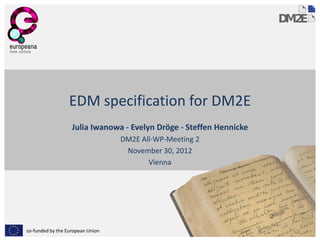 EDM specification for DM2E
                   Julia Iwanowa - Evelyn Dröge - Steffen Hennicke
                                  DM2E All-WP-Meeting 2
                                   November 30, 2012
                                         Vienna




co-funded by the European Union
 