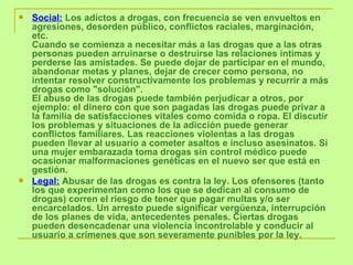 Social:  Los adictos a drogas, con frecuencia se ven envueltos en agresiones, desorden público, conflictos raciales, marginación, etc. Cuando se comienza a necesitar más a las drogas que a las otras personas pueden arruinarse o destruirse las relaciones íntimas y perderse las amistades. Se puede dejar de participar en el mundo, abandonar metas y planes, dejar de crecer como persona, no intentar resolver constructivamente los problemas y recurrir a más drogas como "solución". El abuso de las drogas puede también perjudicar a otros, por ejemplo: el dinero con que son pagadas las drogas puede privar a la familia de satisfacciones vitales como comida o ropa. El discutir los problemas y situaciones de la adicción puede generar conflictos familiares. Las reacciones violentas a las drogas pueden llevar al usuario a cometer asaltos e incluso asesinatos. Si una mujer embarazada toma drogas sin control médico puede ocasionar malformaciones genéticas en el nuevo ser que está en gestión.    Legal:  Abusar de las drogas es contra la ley. Los ofensores (tanto los que experimentan como los que se dedican al consumo de drogas) corren el riesgo de tener que pagar multas y/o ser encarcelados. Un arresto puede significar vergüenza, interrupción de los planes de vida, antecedentes penales. Ciertas drogas pueden desencadenar una violencia incontrolable y conducir al usuario a crímenes que son severamente punibles por la ley. 