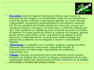 Economía:  dado el ingente volumen de dinero que mueve el mercado de las drogas y el narcotráfico, tanto los consumidores como los países contraen importantes deudas; se crean bandas organizadas; se produce desestabilización económica nacional, etc. El uso continuo de drogas puede ser muy caro, ya que sus costos se elevan a cientos y, en ocasiones, a miles de dólares por año. Para sostener su hábito muchos usuarios recurren al crimen. Al destinar la mayor parte del dinero a comprar las drogas, apenas queda dinero para otras cosas. Los ahorros se agotan y suele aparecer el endeudamiento. A veces para poder sufragar los gastos de la adicción se ve obligado a recurrir a actividades ilegales.  Relaciones:  La relación con la familia, amigos o pareja se altera, aparecen discusiones frecuentes, desinterés sexual, la comunicación se interrumpe, hay pérdida de confianza, alejamiento, etc.  Trabajo:  Cuando una persona tiene una adicción suele restarle tiempo a su trabajo para buscar la droga o recuperarse de su uso, suele llegar tarde, hay menor productividad, deterioro de la calidad del trabajo o pérdida del propio trabajo. 