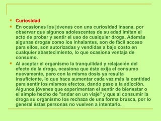 Curiosidad  En ocasiones los jóvenes con una curiosidad insana, por observar que algunos adolescentes de su edad imitan el acto de probar y sentir el uso de cualquier droga. Además algunas drogas como los inhalantes, son de fácil acceso para ellos, son autorizadas y vendidas a bajo costo en cualquier abastecimiento, lo que ocasiona ventaja de consumo.  Al aceptar el organismo la tranquilidad y relajación del efecto de la droga, ocasiona que éste exija el consumo nuevamente, pero con la misma dosis ya resulta insuficiente, lo que hace aumentar cada vez más la cantidad para sentir los mismos efectos, dando paso a la adicción. Algunos jóvenes que experimentan el sentir de bienestar o el simple hecho de "andar en un viaje" y que al consumir la droga su organismo los rechaza de una forma brusca, por lo general éstas personas no vuelven a intentarlo. 