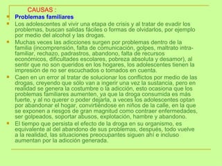 Problemas familiares Los adolescentes al vivir una etapa de crisis y al tratar de evadir los problemas, buscan salidas fáciles o formas de olvidarlos, por ejemplo por medio del alcohol y las drogas.  Muchas veces las adicciones surgen por problemas dentro de la familia (incomprensión, falta de comunicación, golpes, maltrato intra-familiar, rechazo, padrastros, abandono, falta de recursos económicos, dificultades escolares, pobreza absoluta y desamor), al sentir que no son queridos en los hogares, los adolescentes tienen la impresión de no ser escuchados o tomados en cuenta.  Caen en un error al tratar de solucionar los conflictos por medio de las drogas, creyendo que sólo van a ingerir una vez la sustancia, pero en realidad se genera la costumbre o la adicción, esto ocasiona que los problemas familiares aumenten, ya que la droga consumida es más fuerte, y al no querer o poder dejarla, a veces los adolescentes optan por abandonar el hogar, convirtiéndose en niños de la calle, en la que se exponen a riesgos de gran magnitud como contraer enfermedades, ser golpeados, soportar abusos, explotación, hambre y abandono.  El tiempo que persista el efecto de la droga en su organismo, es equivalente al del abandono de sus problemas, después, todo vuelve a la realidad, las situaciones preocupantes siguen ahí e incluso aumentan por la adicción generada. CAUSAS : 