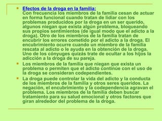 Efectos de la droga en la familia: Con frecuencia los miembros de la familia cesan de actuar en forma funcional cuando tratan de lidiar con los problemas producidos por la droga en un ser querido, algunos niegan que exista algún problema, bloqueando sus propios sentimientos (de igual modo que el adicto a la droga). Otro de los miembros de la familia tratan de encubrir los errores cometido por el adicto a la droga. El encubrimiento ocurre cuando un miembro de la familia rescata al adicto o le ayuda en la obtención de la droga. Uno de los cónyuges quizás trate de ocultar a los hijos la adicción a la droga de su pareja.  Los miembros de la familia que niegan que exista un problema o permiten que el adicto continúe con el uso de la droga se consideran codependientes.  La droga puede controlar la vida del adicto y la conducta de los miembros de la familia y otros seres queridos. La negación, el encubrimiento y la codependencia agravan el problema. Los miembros de la familia deben buscar tratamiento para su salud emocional y otros factores que giran alrededor del problema de la droga. 