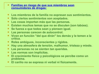 Familias en riesgo de que sus miembros sean consumidores de drogas:   Los miembros de la familia no expresan sus sentimientos.  Sólo ciertos sentimientos son aceptados.  Las cosas importan más que las personas.  Existen muchos temas que no se discuten (son tabúes).  Se fuerza a que todos sean y piensen igual.  Las personas carecen de autocontrol.  Viven en función "del que dirán" los demás y le temen a la critica.  Roles ambiguos, inconscientes y rígidos.  Hay una atmosfera de tensión, malhumor, tristeza y miedo.  Las personas no se sienten tan queridas.  Las normas son implicitas.  El crecimiento físico y psicológicos se percibe como un problema.  El cariño no se expresa ni verbal ni físicamente. 