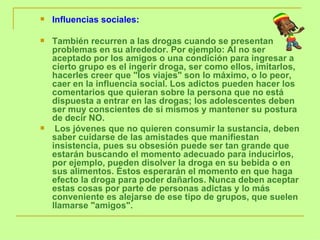 Influencias sociales:  También recurren a las drogas cuando se presentan problemas en su alrededor. Por ejemplo: Al no ser aceptado por los amigos o una condición para ingresar a cierto grupo es el ingerir droga, ser como ellos, imitarlos, hacerles creer que "los viajes" son lo máximo, o lo peor, caer en la influencia social. Los adictos pueden hacer los comentarios que quieran sobre la persona que no está dispuesta a entrar en las drogas; los adolescentes deben ser muy conscientes de sí mismos y mantener su postura de decir NO.  Los jóvenes que no quieren consumir la sustancia, deben saber cuidarse de las amistades que manifiestan insistencia, pues su obsesión puede ser tan grande que estarán buscando el momento adecuado para inducirlos, por ejemplo, pueden disolver la droga en su bebida o en sus alimentos. Éstos esperarán el momento en que haga efecto la droga para poder dañarlos. Nunca deben aceptar estas cosas por parte de personas adictas y lo más conveniente es alejarse de ese tipo de grupos, que suelen llamarse "amigos". 