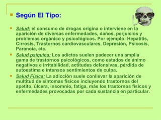 Según El Tipo: Salud:   el consumo de drogas origina o interviene en la aparición de diversas enfermedades, daños, perjuicios y problemas orgánico y psicológicos. Por ejemplo: Hepatitis, Cirrosis, Trastornos cardiovasculares, Depresión, Psicosis, Paranoia, etc.  Salud psíquica:   Los adictos suelen padecer una amplia gama de trastornos psicológicos, como estados de ánimo negativos e irritabilidad, actitudes defensivas, pérdida de autoestima e intensos sentimientos de culpa.  Salud Física:   La adicción suele conllevar la aparición de multitud de síntomas físicos incluyendo trastornos del apetito, úlcera, insomnio, fatiga, más los trastornos físicos y enfermedades provocadas por cada sustancia en particular .  