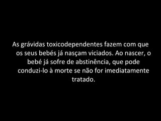 As grávidas toxicodependentes fazem com que os seus bebés já nasçam viciados. Ao nascer, o bebé já sofre de abstinência, que pode conduzi-lo à morte se não for imediatamente tratado. 