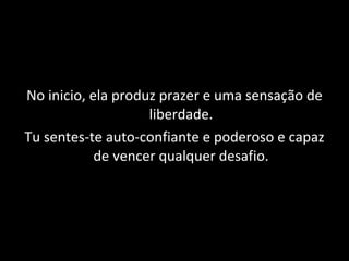 No inicio, ela produz prazer e uma sensação de liberdade. Tu sentes-te auto-confiante e poderoso e capaz de vencer qualquer desafio. 