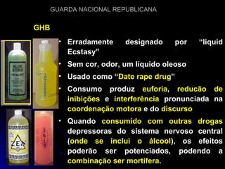 GHB Erradamente designado por “liquid Ecstasy” Sem cor, odor, um líquido oleoso Usado como “ Date rape drug ” Consumo produz  euforia ,  reducão de inibições  e  interferência  pronunciada na  coordenação motora  e do  discurso Quando  consumido com outras drogas  depressoras do sistema nervoso central ( onde se inclui o álcool ), os efeitos poderão ser potenciados, podendo a  combinação ser mortífera . 