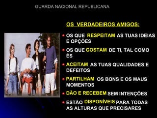 OS QUE  AS TUAS IDEIAS E OPÇÕES OS QUE  DE TI, TAL COMO ÉS AS TUAS QUALIDADES E DEFEITOS OS BONS E OS MAUS MOMENTOS SEM INTENÇÕES ESTÃO  PARA TODAS AS ALTURAS QUE PRECISARES OS  VERDADEIROS AMIGOS: RESPEITAM GOSTAM ACEITAM PARTILHAM DÃO E RECEBEM DISPONÍVEIS 