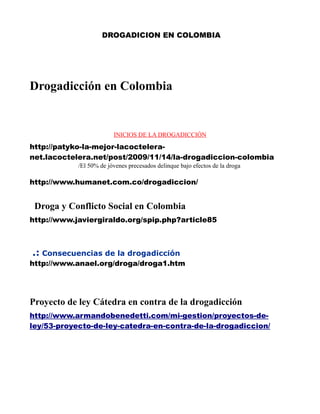 DROGADICION EN COLOMBIA




Drogadicción en Colombia


                         INICIOS DE LA DROGADICCIÓN

http://patyko-la-mejor-lacoctelera-
net.lacoctelera.net/post/2009/11/14/la-drogadiccion-colombia
            /El 50% de jóvenes precesados delinque bajo efectos de la droga

http://www.humanet.com.co/drogadiccion/


 Droga y Conflicto Social en Colombia
http://www.javiergiraldo.org/spip.php?article85



.: Consecuencias de la drogadicción
http://www.anael.org/droga/droga1.htm




Proyecto de ley Cátedra en contra de la drogadicción
http://www.armandobenedetti.com/mi-gestion/proyectos-de-
ley/53-proyecto-de-ley-catedra-en-contra-de-la-drogadiccion/
 