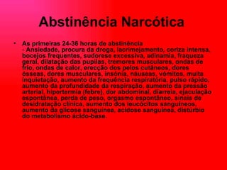 Abstinência Narcótica   As primeiras 24-36 horas de abstinência -  Ansiedade, procura da droga, lacrimejamento, coriza intensa, bocejos frequentes, sudorese excessiva, adinamia, fraqueza geral, dilatação das pupilas, tremores musculares, ondas de frio, ondas de calor, erecção dos pelos cutâneos, dores ósseas, dores musculares, insónia, náuseas, vómitos, muita inquietação, aumento da frequência respiratória, pulso rápido, aumento da profundidade da respiração, aumento da pressão arterial, hipertermia (febre), dor abdominal, diarreia, ejaculação espontânea, perda de peso, orgasmo espontâneo, sinais de desidratação clínica, aumento dos leucócitos sanguíneos, aumento da glicose sanguínea, acidose sanguínea, distúrbio do metabolismo ácido-base.   