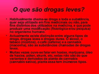 O que são drogas leves?   Habitualmente chama-se droga a toda a substância, quer seja utilizada em fins medicinais ou não, para fins distintos dos utilizados na medicina, e que pode produzir uma modificação (fisiológica e/ou psíquica) no organismo humano.  Actualmente existe distinção entre alguns tipos de droga, drogas leves e drogas duras. O álcool, o tabaco (nicotina), o café (cafeína) e a cannabis (maconha), são as substâncias chamadas de drogas leves.  Muitas vezes ouve-se falar em haxixe, marijuana, óleo de haxixe, pólen, skunk, etc, estas não são do que variantes e derivados da planta de cannabis (cannabis sativa), planta essa tem inúmeros tipos.   