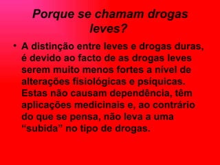 Porque se chamam drogas leves?   A distinção entre leves e drogas duras, é devido ao facto de as drogas leves serem muito menos fortes a nível de alterações fisiológicas e psíquicas. Estas não causam dependência, têm aplicações medicinais e, ao contrário do que se pensa, não leva a uma “subida” no tipo de drogas.   