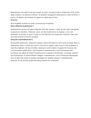 Metamfetamina bën pjesë në atë grup drogash që quhen stimulues të llojit të amfetaminës (ATS). Është
drogë sintetike e cila zakonisht prodhohet në laboratorë të paligjshëm.Metamfetamina është në formën e
pluhurit, të tabletave ose kristaleve që ngjajnë me copëza qelqi të thyer.
Si merret
Mund të gëlltitet, të thithet me hundë, të tymoset ose të injektohet.
Çfarë ndikimi ka te përdoruesi ?[
Metamfetamina stimulon një ndjesi mirëqenieje fizike dhe mendore, si edhe një valë euforie dhe gjendje
të gëzueshme shpirtërore. Përdoruesi provon një rritje të përkohshme të energjisë, e cila e bën
përdoruesin të mendojë se mund t’i kryejë më mira aktet fizike ose intelektuale. Përdoruesi ndjen edhe
një shtyrje në kohë të urisë dhe të lodhjes.
Cilat janë e metamfetaminës ?[]
Në periudhën afatshkurtër, përdoruesit humbasin oreksin dhe fillojnë të marrin frymë më shpejt. Mund t’u
shpeshtohen rrahjet e zemrës dhe mund t’u rritet tensioni i gjakut si edhe mund t’u rritet temperatura e
trupit dhe të djersijnë. Në doza të mëdha, përdoruesit mund të ndjehen të paqetë dhe të acaruar dhe
mund të provojnë goditje paniku. Doza të tepërta të metamfetaminës mund të shkaktojnë edhe
konvulsione dhe vdekje për shkak të mosfunksionimit të aparatit të frymëmarrjes, hemorragji cerebrale
ose mosfunksionim të zemrës.Përdorimi afatgjatë i metamfetamnës mund të shkaktojnë kequshqyerje,
rënie në peshë dhe zhvillim të varësisë psikologjike.Kur ndërpritet përdorimi i metamfetaminës,
përdoruesi fle për një kohë të gjatë dhe pastaj zakonisht bie në depresion.
 