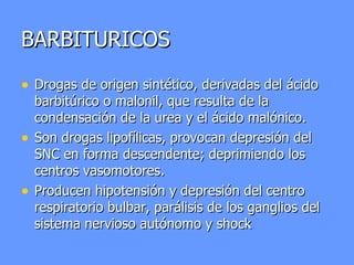 BARBITURICOS Drogas de origen sintético, derivadas del ácido barbitúrico o malonil, que resulta de la condensación de la urea y el ácido malónico. Son drogas lipofílicas, provocan depresión del SNC en forma descendente; deprimiendo los centros vasomotores. Producen hipotensión y depresión del centro respiratorio bulbar, parálisis de los ganglios del sistema nervioso autónomo y shock 