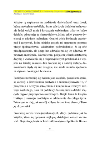DROGA DO DOSKONAŁOŚCI — darmowy fragment — kliknij po więcej
Andrzej Wojtyniak



Książkę tę napisałem na podstawie doświadczeń oraz drogi,
którą przebyłem osobiście. Przez całe życie badałem zachowa-
nia ludzi wokół mnie i krytycznie wybierałem tylko te, które
działały, odrzucając te nieprawidłowe. Mimo takiej postawy ży-
ciowej w młodości nabrałem również wielu błędnych przeko-
nań i zachowań, które niejako zostały mi narzucone poprzez
presję społeczeństwa. Wiedziałem podświadomie, że są one
nieodpowiednie, ale długo nie udawało mi się ich oduczyć. W
pewnym momencie, dawno temu, podjąłem jednak ostateczną
decyzję o wyzwoleniu się z nieprawidłowych przekonań i o wej-
ściu na ścieżkę sukcesu. Jak dowiesz się z dalszej lektury, do-
skonałości nigdy się nie osiągnie, ale każda minuta spędzona
na dążeniu do niej jest bezcenna.

Ponieważ interesuję się życiem jako całością, posiadłem szero-
ką wiedzę i z zakresu nauk ścisłych, i z humanistycznych. To, w
połączeniu z licznymi szkoleniami i książkami o tematyce roz-
woju osobistego, dało mi podstawy do rozumienia daleko idą-
cych ciągów przyczynowo-skutkowych. Dzięki temu ta książka
traktuje o rozwoju osobistym w odniesieniu do całego życia.
Zobaczysz w niej, jak rozwój wpływa też na inne obszary Two-
jej aktywności.

Prowadzę serwis www.jadoskonaly.pl, który, podobnie jak ta
książka, stara się opisywać najlepiej działające wzorce zacho-
wań. Organizuję także w Łodzi Alternatywne Spotkania Bizne-

                               10
 