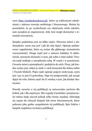 DROGA DO DOSKONAŁOŚCI — darmowy fragment — kliknij po więcej
Andrzej Wojtyniak



sowe http://praktykasukcesu.pl/, które są cyklicznymi szkole-
niami z zakresu rozwoju osobistego i biznesowego. Można by
powiedzieć, że po wysłuchaniu czy obejrzeniu wielu szkoleń,
sam zacząłem je organizować, żeby inni mogli skorzystać z te-
matyki rozwojowej.

Książka podzielona jest na kilka części. Pierwsza mówi o do-
skonałości, czym ona jest i jak do niej dążyć. Opisuje podsta-
wowe zagadnienia, które są ważne dla głębszego zrozumienia
rzeczywistości. Druga część jest o naturze ludzkiej. O słabo-
ściach, mocnych stronach i o tym, jak sobie z nimi radzić. Trze-
cia część traktuje o zarządzaniu sobą. W czasie i w przestrzeni.
Czwarta mówi o pieniądzach i podejściu do nich. Piszę, jak bar-
dzo ważne jest, żebyś je miał i z nich korzystał dla dobra siebie
i Twoich bliskich. Piąta część opisuje pojęcie motywacji, czym
jest i po co jest Ci potrzebna. Daje też podpowiedzi, jak zacząć
dążyć do celu. Szósta część da Ci wiedzę o tym, jak działać sku-
tecznie.

Prawdy zawarte w tej publikacji są uniwersalne zarówno dla
kobiet, jak i dla mężczyzn. Dla wygody Czytelnika i przejrzysto-
ści tekstu będę używał jednak tylko formy męskiej. Odwołuję
się często do różnych książek lub stron internetowych, które
polecam jako godne uzupełnienie tej publikacji. Spis linków i
książek znajdziesz na końcu publikacji.



                               11
 